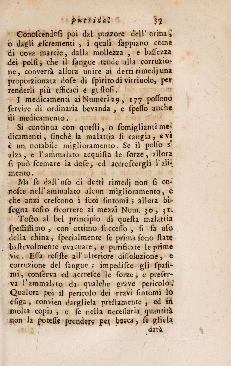 Conofcendofi poi dal puzzore dell’ orina , b dagli ^fcrementi , i quali fappiano come di uova marcie, dalla mollezza , e battezza dei polli, che il fangue tende alla comizio* ne, converrà allora unire ai detti rinledjuna proporzionata dofe di fpiritodi vitriuolo, per renderli più efficaci e guflofi. I medicamenti ai Numeri 29, 177 pofìono fervire di ordinaria bevanda , e fpetto anche di medicaménto. Si continua con quelli, o fomiglianti me* dicamenti , finché la malattia fi cangia , e vi è un notabije miglioramento. Se il pollo s alza, e 1*ammalato acquifla le forze, allora fi può feemare la dofe, ed accrefcergli l’ali* mento. Ma fe dall’ufo di detti rirnedj non fi co* nofee nell’ammalato alcun miglioramento, e che anzi crefcono i fuoi fintomi 5 allora bi* fogna tofio ricorrere ai mezzi Num. 30, 31* Tofto al bei principio di quella malattia fpelfilfimo , con ottimo fucceflo , fi fa ufo della china, fpecialmcnte fe prima fono fiate baftevolmente evacuate, e purificate le prime vie. Ella refifle alf ulteriore dilìoluzione, e corruzione del fangue ,* impedifee gli fpafi- mi, conferva ed accrefce le forze, e prefer¬ va 1*ammalato da qualche grave pericolo* Qualora poi il pericolo dei pravi fintomi lo efiga, convien dargliela preftamente > ed in molta copia , e fe nella neceffaria quantità non la Rotelle prendere pe$ bo^a, fe gliela darà f