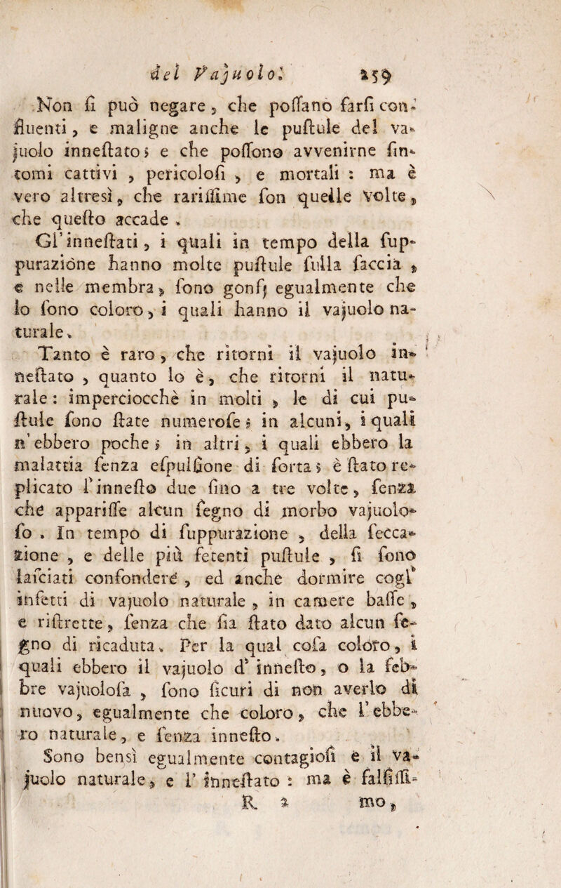 del Vajuolol 5 $ Non fi può negare 5 che poflanò farfi con¬ fluenti , e maligne anche le puftule del va- judo innevato > e che pottono avvenirne fin¬ tomi cattivi , pericolofì , e mortali : ma è vero altresì 9 che rarittime fon queàlé Volte, che quello accade . Gl’inneftati, i quali in tempo della fup- purazióne hanno molte puftule filila faccia , e nelle membra > fono gonfj egualmente che io fono coloro , i quali hanno il vacuolo na¬ turale» Tanto è raro, che ritorni il vainolo in*, nettato , quanto lo è, che ritorni il natu¬ rale : imperciocché in molti , le di cui pu* ftule fono Hate nume refe $ in alcuni, squali n’ebbero poche? in altri, i quali ebbero la malattia fenza efpulfione di fotta > è fiato re¬ plicato finnetto due fino a tre volte, fenza che appariffe alcun fegno di morbo vacuolo- fo . In tempo di fuppurazione , della fccca- zione , e delle più fetenti puftule , fi fono lafciati confondere’ , ed anche dormire cogl* infetti di va piolo naturale , in camere batte , e riftrette, fenza che fia flato dato alcun fe¬ gno di ricaduta * Per la qual cofa colóro, i quali ebbero il vacuolo d* innefto, o la feb¬ bre vajuoiofa , fono ficuri di non averlo di nuovo, egualmente che coloro, che 1 ebbe¬ ro naturale, e fenza innetto* Sono bensì egualmente contagio!* è il va* judo naturale, e i’ stinettato t ma è falfitti- R. ^ mo -,