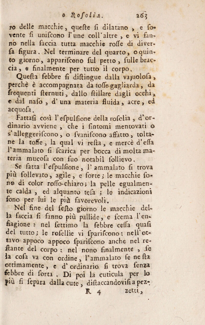 ro delle macchie, quelle fi dilatano , e fo« vente li unifcono fune coli'altre , e vi fan¬ no nelia faccia tutta macchie roffe di di ver- fa figura. Nel terminare del quarto, oquin¬ to giorno, apparifcono fui petto, fulle brac¬ cia, e finalmente per tutto il corpo. Quella febbre fi diftingue dalla vajuolola 3 perchè è accompagnata da tofTogargliarda, da frequenti fiernuti, dallo ftillare dagli occhi* c dal nafo , d’ una materia fluidaacre, ed acquofa # Fattafi così l’éfpulfione della rofoiia , d’or¬ dinario avviene , che i fintomi mentovati o s’alleggerifcono, o fvanifeono affatto, tolta¬ ne la toffe , la qual vi reità, e mercè d’effa l’ammalato fi fcarica per bocca di molta ma* teria mucofa con fuo notabil follievo, Se fatta f efpulfione, T ammalato fi trova più follevato, agile, e forte; le macchie fen n© di color rollo-chi a ro > la pelle egualmen¬ te calda 3 ed alquanto te fa ; le indicazioni fono per lui le più favorevoli. Nel fine del fello giorno le macchie del¬ ia faccia fi fanno più pallide, e feema 1*en« fiagione 3 nel fettimo la febbre ceffa quafi del tutto; le rofellìe vi fparifeono ; nell’ot¬ tavo appoco appoco fparifeono anche nei re¬ cante del corpo nel nono finalmente > ih ia cofa va con ordine, l’ammalato fe nella ottimamente, e d’ordinario fi trova fen*a lebbre di Torta , Di poi la cuticula per lo fià fi ftpara dalla cute, diflaccandovifi a pez- K. 4 setti,