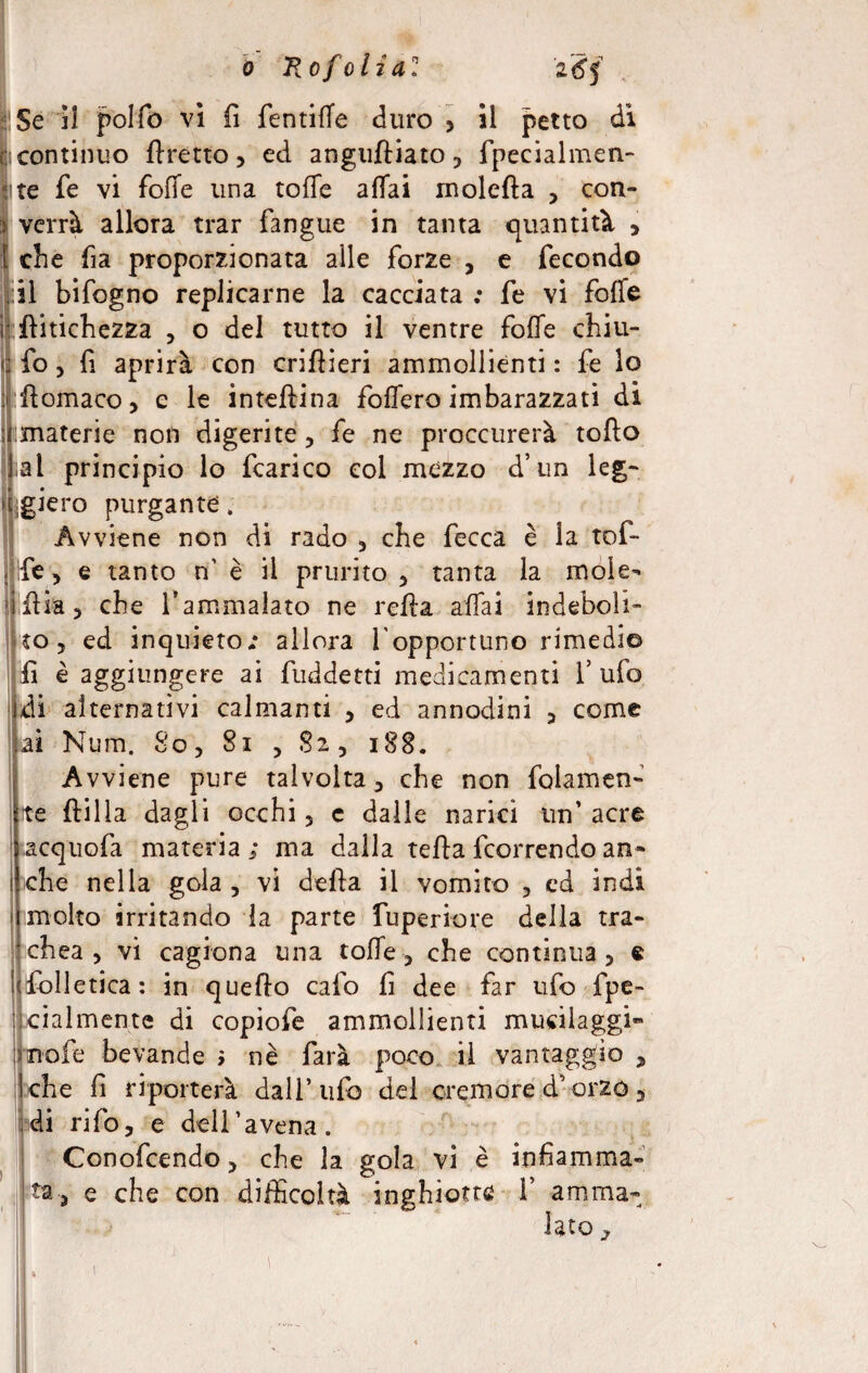 > ' o Ro foli a: 'i6j lì Se il polfo vi fi fentiffe duro > il petto di (continuo ttretto, ed anguftiato, fpecialmen- ite fe vi fotte una coffe affai moietta , con¬ verrà allora trar fangue in tanta quantità , Ielle fia proporzionata alle forze , e fecondo li il bifogno replicarne la cacciata : fe vi fotte ttitichezza , o del tutto il ventre fotte chiu- fo , fi aprirà con crittieri ammollienti : fe lo ttomaco, e le inteftina foffero imbarazzati di [ materie non digerite , fe ne proccurerà tofto lai principio lo fcarico col mezzo d’un leg¬ giero purgante. Avviene non di rado , che fecca è la tof- jìfe, e tanto n’ è il prurito , tanta la mole- ittia, ebe l’ammalato ne retta affai indeboli¬ to, ed inquieto.* allora lopportuno rimedi© fi è aggiungere ai fuddetti medicamenti 1’ ufo di alternativi calmanti , ed annodini , come ai Num. So, Si , Si, i88. Avviene pure talvolta, che non fedamen¬ te ftilla dagli occhi, c dalle narici un’acre acquofa materia ; ma dalla tetta {correndo an¬ che nella gola , vi detta il vomito , cd indi molto irritando la parte fuperiore della tra¬ chea , vi cagiona una coffe, che continua, e ifolletica: in quetto calo fi dee far ufo fpe- cialmente di copiofe ammollienti mucilaggi» nofe bevande i nè farà poco il vantaggio , che fi riporterà dall’ufo del cremore d’orzo, di rifo, e deli’ avena. Conofcendo, che la gola vi è infiamma¬ ta, e che con difficoltà inghiotte V amma¬ lato ,