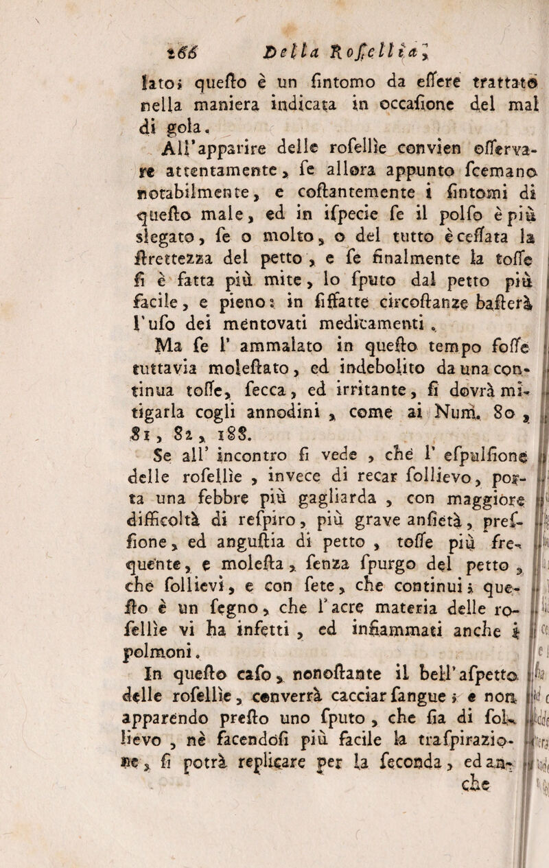 t&6 Detta Rofieltial Iato» quello è un fintomo da effere trattato nella maniera indicata in occafione del mal di gola. Ali*apparire delle rofellìe convien enerva¬ re attentamente» fe allora appunto fcemano notabilmente, e collantemente i fintomi di quello male, ed in ifpecie fe il polfo è più slegato, fe o molto, o del tutto è ceffata la Grettezza dei petto , e fe finalmente la tofTe fi è fatta più mite, lo fputo dal petto più facile, e pieno5 in fìffatte eircoftanze ballerà ; l’ufo dei mentovati medicamenti » Ma fe 1’ ammalato in quefto tempo fofife tuttavia moleflato, ed indebolito da una con¬ tinua tofie, fecca, ed irritante, fi dovrà mb tigarla cogli annodine , come ai Nurri 80 , 81, Sa , 18$. Se all’ incontro fi vede , che 1’ efpuifionc delle rofellìe , invece di recar follievo, por¬ ta una febbre più gagliarda , con maggióre ij difficoltà di refpiro, più grave anfietà, pref- fìone, ed anguilla di petto , toffe più fre** quente, e moleflafenza fpurgo del petto , che follievì, e con fete, che continui * que- » ilo è un fegno * che fiacre materia delle ro~ Jllii fellìe vi ha infetti , ed infiammati anche i fi et polmoni» |e 1 In quello cafo y nenoflante il beifiafpetto jfe delle rofellìe, converrà cacciar fangue r e non P c apparendo preflo uno fputo , che fia di folk {Me bevo , nè facendoli più facile k trafpirazio- llerj » fi potrà replicare per la feconda» edan- il-4 che I %