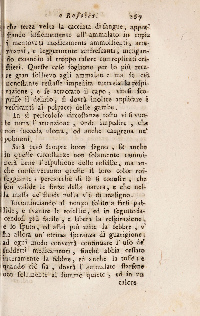 clie terzi volta la cacciata difangue* appre- fìando infiememente all’ ammalato in copia i mentovati medicamenti ammollienti* atte¬ nuanti , e leggermente rìnfrefeanti * mitigan¬ do eziandio il troppo calore con replicati cri- fHeri. Quelle cole ìogliono per lo più reca¬ re gran follievo agli ammalati ; ma fé ciò ; nonofiante reflafle impedita tuttavia: la refpi- lì razione , e fe attaccato il capo* vbrfi:-'feo- | prilfe il delirio * fi dovrà inoltre applicare i : vellicanti ai polpacci delle gambe In sì pericolole circofianze tofio vi li vuo- : le tutta f attenzione * onde impedire * che ::iìon fticceda ulcera* od anche cangrena ne* ^polmoni. Sarà però Tempre buon fegno * ft anche in quelle circollanze non folamente cammi¬ nerà bene l’efpullìone delle rofellìe* ma an¬ che con ferveranno quelle il loro color rof- feggiante > perciocché di là fi conofce , che fon valide le forze della natura* e che nel» la malfa de’ fluidi nulla v’è di maligno „ Incominciando al tempo folito a farfi pal¬ lide* e fvanire le rofellie* ed in feguito fa¬ cendoli più facile * e libera la refpirazione fia allora un’ ottima fperanza di guarigione^ ad ogni modo converrà continuare 1” ufo de* fùddetti medicamenti * finché abbia celiato interamente la febbre, ed anche la tofld > e quando ciò fìa * dovrà V ammalato flarfene non folamente al fummo quieto * ed in un %