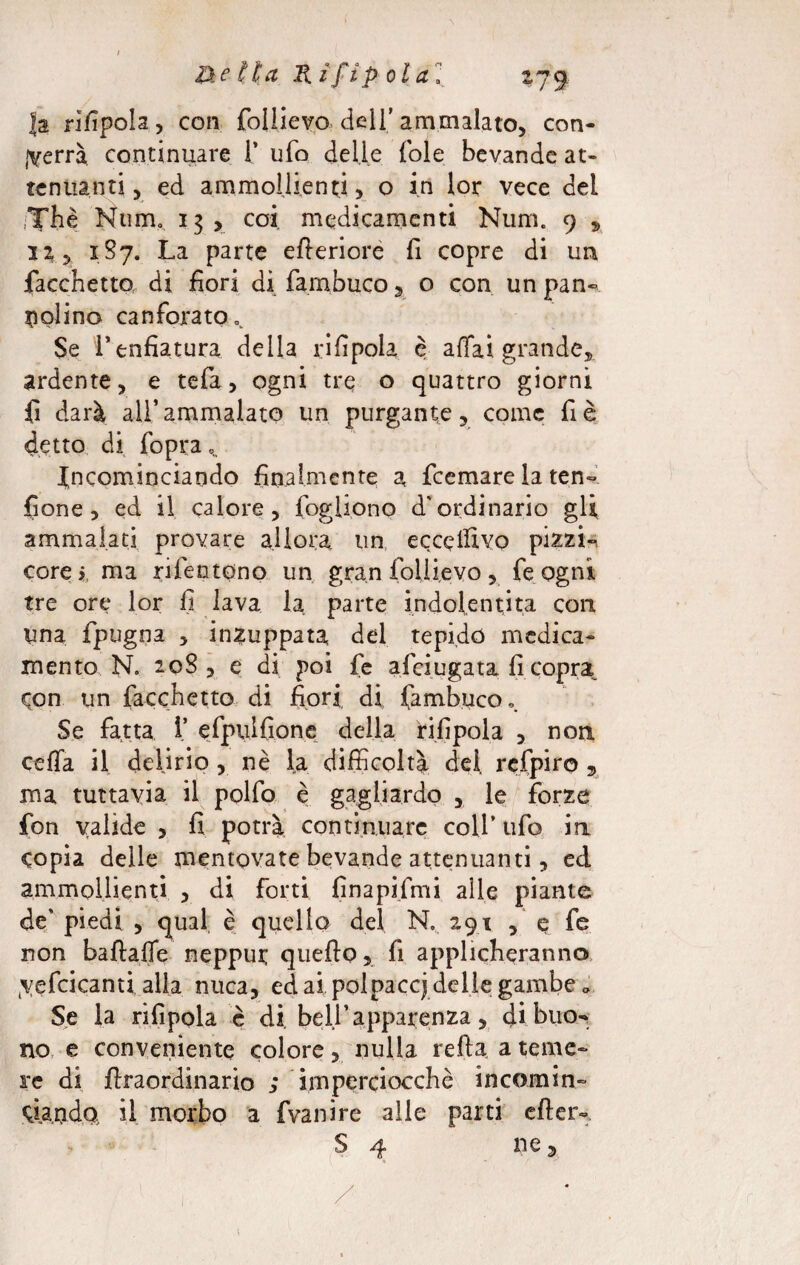Ja rifipola, con foliievo dell’ ammalato, con¬ terrà continuare 1’ ufo delle fole bevande at¬ tenuanti , ed ammollienti, o in lor vece del Thè Num. 13 > coi medicamenti Num. 9 , 12 j 187. La parte efleriorè fi copre di un Tacchetto di fiori di Tambuco , o con un pan«, tipi ino canforato $e l’enfiatura della rifipola è affai grande, ardente, e tefa, ogni tre o quattro giorni fi darà all’ammalato un purgante, come fi è detto di fopra Incominciando finalmente a fcemare la ten- fione, ed il calore, fogliono d'ordinario gli ammalati provare allora un eccepivo pizzi-n corei, ma rifentpno un gran foliievo, fe ogni tre ore lor fi lava la parte indofentita con una fpugna , inzuppata del tepido medica¬ mento N. 208 , e di poi fe afciugata fi copra pon un Tacchetto di fiori, di Tambuco, Se fatta T efpulfìone della rifipola , non ceffa il delirio , nè la difficoltà del refpiro , ma tuttavia il polfo è gagliardo , le forze fon valide , fi potrà continuare colf tifo in copia delle mentovate bevande attenuanti, ed ammollienti , di forti fìnapifmi alle piante de' piedi , qual è quello del N. 291 , e fe non baflaffe neppui; quello, fi applicheranno (yefcicanti alla nuca, ed ai polpacci delle gambe „ Se la rifipola è di bell’apparenza, di buo¬ no, e conveniente colore, nulla reflaa teme¬ re di flraordinario ; imperciocché incomin- bianda il morbo a fvanire alle parti efter- S 4 ne,