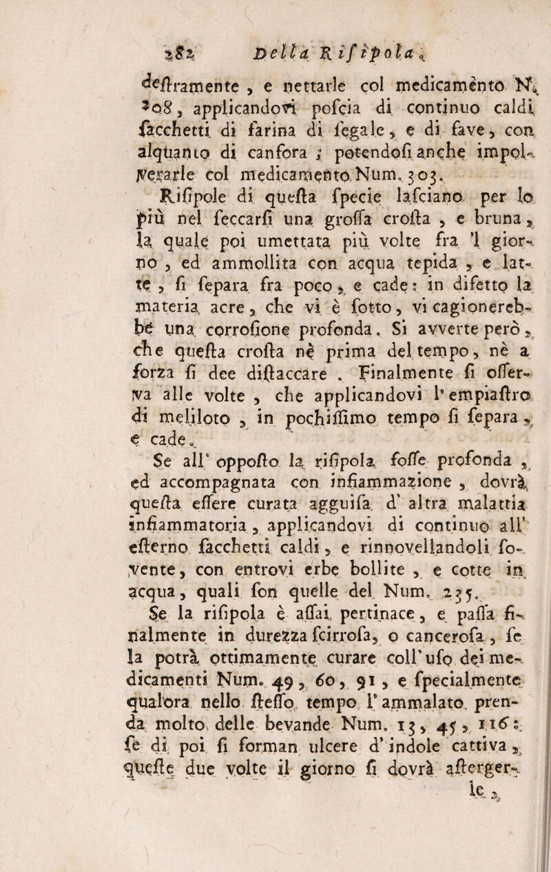 %tX Delia Pi if ipola a. deliramente , e nettarle col medicamento N\ %o8 j applicandovi pofcia di continuo caldi facchetti di farina di legale, e di fave , con alquanto di canfora ; potendoli anche impoU Aerarle coi medicamento Num» 303. Rilipole di quella fpecie lafciana per lo più nel beccarli una grolla crolla , e bruna, la quale poi umettata più volte fra ’l gì or-, no ? ed ammollita con acqua tepida , e lat¬ te 3 fi fepara fra poco, e cade: in difetto la materia acre, che vi è fotte, vi cagionereb¬ be una corrofione profonda. Si avverte però „ che quella crolla prima del tempo, nè a forza fi dee dillaccare . Finalmente li offer¬ iva alle volte , che applicandovi le empiaftro di m diloto , in pochi filmo tempo fi fepara 5 e cade*. Se all* oppollo la rilipole folle profonda , ed accompagnata con infiammazione , dovrà, quella elfere curata agguifa, à' altra malattia infiammatoria , applicandovi di continuo alf’ efterno facchetti caldi, e rinnovellandoli fo¬ menta, con entrovi erbe bollite , e cotte in. acqua, quali fon quelle del Num0 235. Se la rifipola è affai pertinace, e palla fi-, talmente in durezza feirrofa, o cancerofa , fe la potrà ottimamente curare colf ufo dei me¬ dicamenti Num. 49 , 60, 91 , e fpecialmente qualora nello fleflb tempo, T ammalato, pren¬ da molto delle bevande Num. 13, 45, 1.16 fé di poi fi forman ulcere d’ indole cattiva quelle due volte il giorno fi dovrà allerger le * 2>,