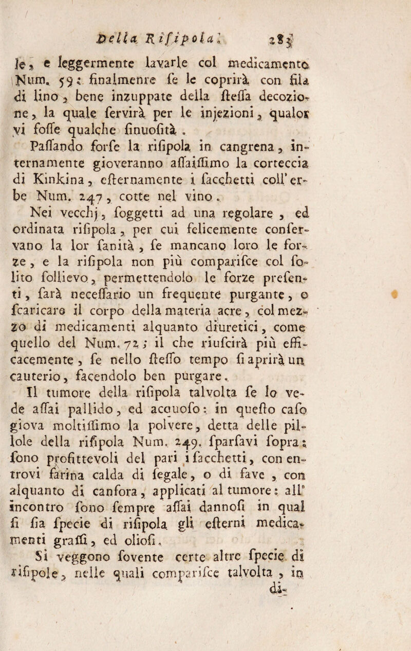 / XkeMa, Rifipolal le % e leggermente lavarle col medicamento iNum. 59i finalmente fe le coprirà con fila di lino 2 bene inzuppate della fteffa decozio^ ne, la quale fervirà per le injezioni, quale* vi folle qualche finuofità . Paffando forfè la rifipola. in cangrena, in¬ ternamente gioveranno affaiffimo la corteccia di Kinkina, eternamente ì facchetti colf er¬ be Num. 247 , cotte nel vino . Nei vecchj , foggetti ad una regolare , ed ordinata rifipola , per cui felicemente confer¬ vano la lor fanità , fe mancano loro le for¬ ze , e la rifipola non più comparite col fo~ lito follievo, permettendolo le forze prefen- ti, farà neceffario un frequente purgante , o {caricare il corpo della materia acre, col mez¬ zo di medicamenti alquanto diuretici, come quello del Num, 72; il che riufeirà più effi¬ cacemente , fe nello fleffo tempo fi aprirà un cauterio, facendolo ben purgare.. Il tumore della rifipola talvolta fe lo ve¬ de affai pallido, ed acquofo: in quefto cafo giova moltiffimo la polvere, detta delle pil¬ lole della rifipola Num, 249. fparfavi fopras fono profittevoli del pari ifacchetti, con en- trovi farina calda di legale, o di fave , con alquanto di canfora, applicati al tumore: all0 incontro fono fempre affai dannofi in qual fi fia fpecie di rifipola gli efìerni medica¬ menti graffi, ed oliofL Si veggono fovente certe altre fpecie; dì rifipole, nelle quali comparile e talvolta , io di-