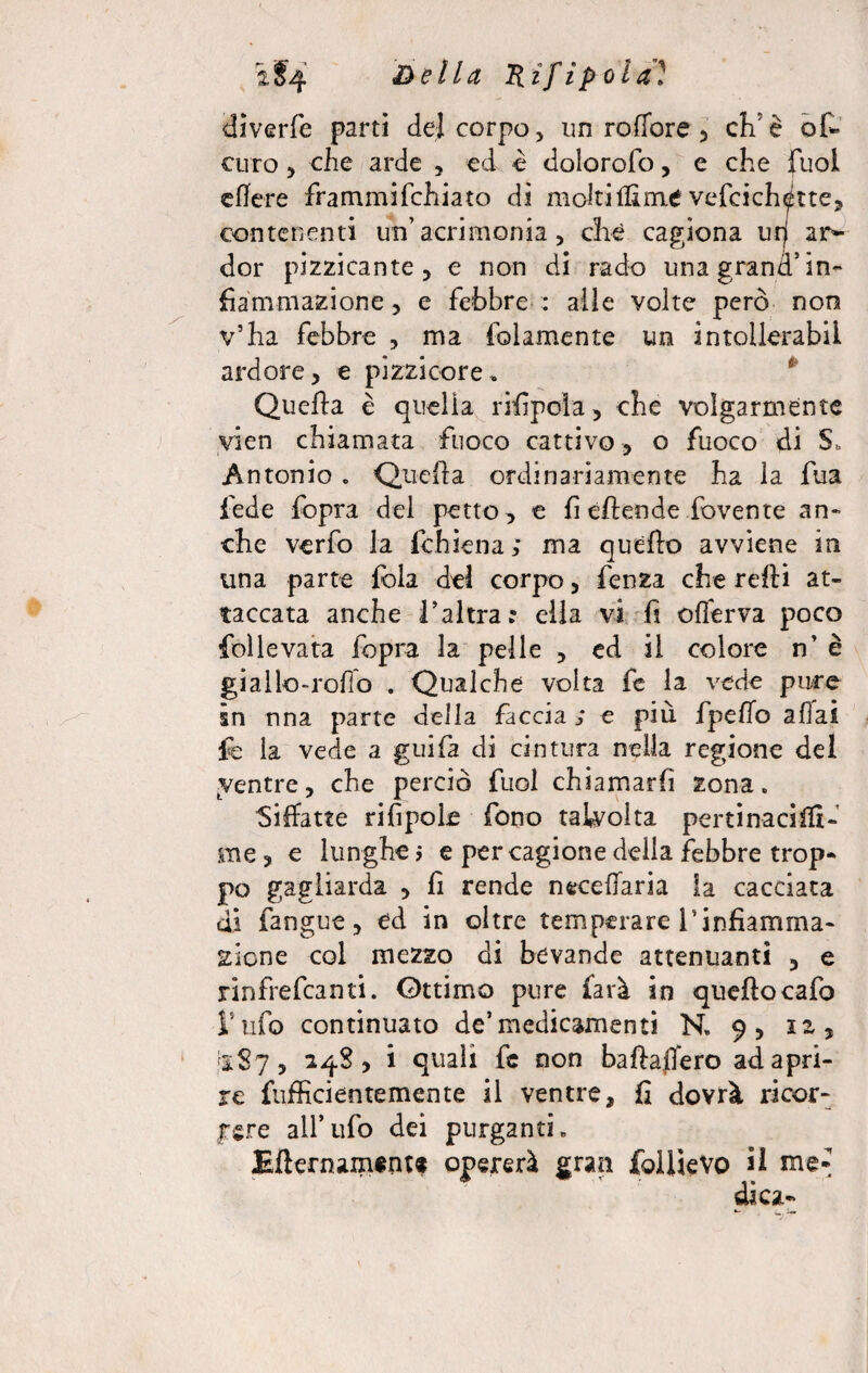 \§4 &ella Hifipoìa] diverfe parti del corpo, un roffore , effe off* curo, che arde , ed è dolorofo, e che fuol eflere frammifchiato di molti Ifime veffeich^tte, contenenti un’acrimonia, che cagiona uri ar¬ der pizzicante, e non di rado una grand’ in¬ fiammazione , e febbre : alle volte però non v’ha febbre , ma (blamente un àntollerabU ardore, e pizzicore. Quella è quella rifipola, che volgarmente yien chiamata fuoco cattivo, o fuoco di $, Antonio . Quella ordinariamente ha la fua fede fopra del petto, e fi effonde fovente an¬ che verfo la ichiena ; ma quello avviene in una parte fola del corpo, fenza che relli at¬ taccata anche l’altra: ella vi fi offerva poco folle vara fopra la pelle , ed il colore n’ è giallo-rolìo . Qualche volta fc la vede pu/re in nna parte della faccia ; e più fpeffo aliai le la vede a guifa di cintura nella regione del ventre, che perciò fuol chiamarli zona. Siffatte rifipole fono talvolta pertinaci®- me , e lunghe j e per cagione della febbre trop¬ po gagliarda , fi rende n«celiaria la cacciata di fangue, ed in oltre temperare rinfiamma- Siene col mezzo di bevande attenuanti , e rinfrefeanti. Ottimo pure farà in quellocafo Ì5nfo continuato de’medicamenti N. 9, 12, I1S7, 24S, i quali fc non baflaffero ad apri¬ re fufficientemente il ventre, fi dovrà ricor- pere all’ufo dei purganti. Effernament® opererà gran follìevo il me» ' ' dica-