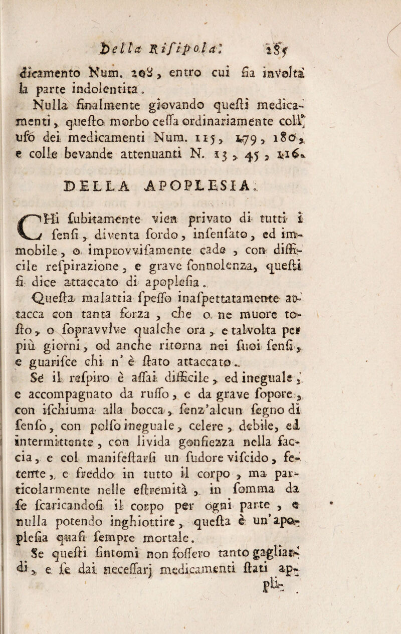 betta R iftp olal VS< éieamento Num. aoS > entro cui Ila involta Ja parte indolentita. Nulla, finalmente giovando quelli medica¬ menti,. quello morbo cella ordinariamente coll* ufo dei, medicamenti Num. 115, 3*79, i8d* t colle bevande attenuanti N. 13 > 45 ? fcié* DELLA APOPLESSIA. CHi fubitamente viea privato di tutti i fenfi , diventa Tordo, infenfato, ed im¬ mobile , 0 improvvifamente cade , con diffi¬ cile refpirazione, e grave fonnolenza., quelli fi: dice attaccato di apoplefia .. Quella malattia fpelfo inafpettatamente at¬ tacca con tanta forza , che o ne muore ta¬ llo , o fopravvlve qualche ora, e talvolta pes più giorni, od anche ritorna nei fuoi fenfij e guarifce chi n’ è fiato attaccato „ Se il refpiro è affai difficile, ed ineguale, e accompagnato da rullo, e da grave lepore , con ifchiuma alla bocca , Jfenz’alcun fegno dì fenfo, con polfoineguale, celere, debile, el intermittente , con livida gonfiezza nella fac¬ cia, e col manifefiarfi un fudore vifeido, fe~' terne,, e freddo in tutto il corpo , ma par¬ ticolarmente nelle eli rem ita , in formava da fe fiancandoli il corpo per ogni parte , e nulla potendo inghiottire, quella è un’ape flefia quali Tempre mortale. Se quelli fintomi non fodero tanto gagliai* di% e fe dai neceflarj medicamenti fiati ap- /