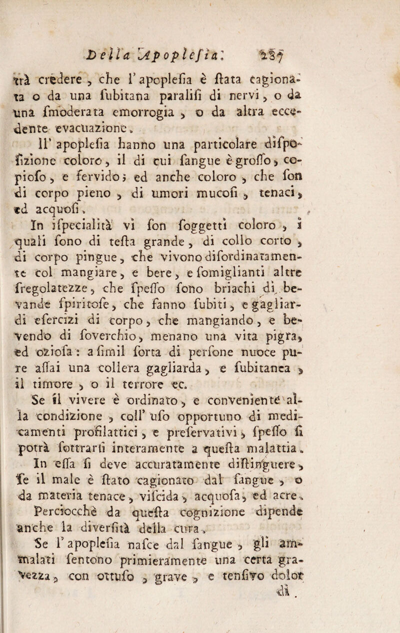 D ella Zip oplef idi ìiSf tri credere , che V apoplefìa è fiata cagiona* ta o da una fubitana paralifi di nervi , o da una {moderata emorrogia , o da altra ecce- dente evacuazione,, IT apoplefìa hanno una particolare difpò- fazione coloro, il di cui fangue è groffo > co- piofo, e fervido? ed anche coloro , che fon di corpo pieno 5 di umori mucofi , tenaci, «d acquofi „ In i (penalità vi fon foggettì coloro , 5 quali fono di teda grande , di collo corto , di corpo pingue, che vivonodifordinataflien- te col mangiare, e bere, e famigliami altre {regolatezze, che fpeffo fono briachi di., be¬ vande fpiritofe, che fanno {ubiti, e gagliar¬ di e fera zi di corpo, che mangiando, e be¬ vendo di foverchio, menano una vita pigra, ed oziofa : a firn il forra di perfone nuoce pu¬ re affai una collera gagliarda , è fubitanea » il timore , o il terrore ec Se il vivere è ordinato, e conveniente al¬ la condizione , colf ufo opportuno di medi¬ camenti profilattici , e prefervativi, fpeffo Ci potrà Coltrarli interamente a quella malattia» In effa fi deve accuratamente diUirtgtiere, Te il male è flato cagionato dat fangue , o da materia tenace, vifeida , acquofa, ed acre-. Perciocché da quella cognizione dipende anche la diverfìtà della cura* Se f apoplefìa nafee dal fangue , gli am¬ malati fentono primieramente una certa gra¬ mezza , con ottufo , grave -, e tenfivo dolor