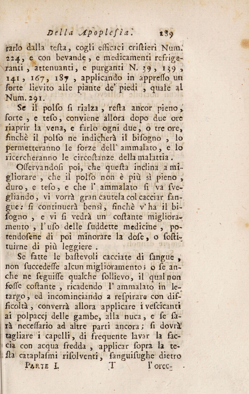 Della ^Apopl e fi a l *$9 rarlo dalla terta, cogli efficaci crirtierì Num.’ 224, è con bevande, e medicamenti refrige¬ ranti , attenuanti, e purganti N. 39, 1 $9 , 141, 167, 1S7 , applicando in appretto un forte lievito alle piante de’ piedi , quale ai Num. 291. Se il polfo fi rialza , refta ancor pieno * forte , e tefo, conviene allora dopo due ore riaprir la vena, e farlo ogni due, o tre ore, finche il pollo ne indicherà il bifogno , lo permetteranno le forze dell’ ammalato, e lo ricercheranno le circortanze della malattia . Offervandofi poi, che quella inclina a mi¬ gliorare , che il polfo non è più sì pieno , duro, e tefo, e che 1* ammalato fi va {ve¬ gliando, vi vorrà gran cautela col cacciar {an¬ gue : fi continuerà bensì, finche v’ha il bi¬ sogno , e vi fi vedrà un collante migliora¬ mento , l’ufo delle fuddette medicine , po- tendofene di poi minorare la dofe, o forti- tuìrne di più leggiere . Se fatte le baftevoli cacciate di fangue , non fuccedeffe alcun miglioramento ; o fe an¬ che ne feguilfe qualche follievo, il qual non folle collante , ricadendo 1* ammalato in le- targo, ed incominciando a refpirare con dif¬ ficoltà , converrà allora applicare i vefcicanti ai poipaccj delle gambe, alla nuca, e fe fa- 1 rà neceffario ad altre parti ancora; fi dovrà' tagliare i capelli, di frequente lavar la fac¬ cia con acqua fredda , applicar fopra la te- I ila cataplafmi rifolventi, fanguifughe dietro Parte X. T force- •