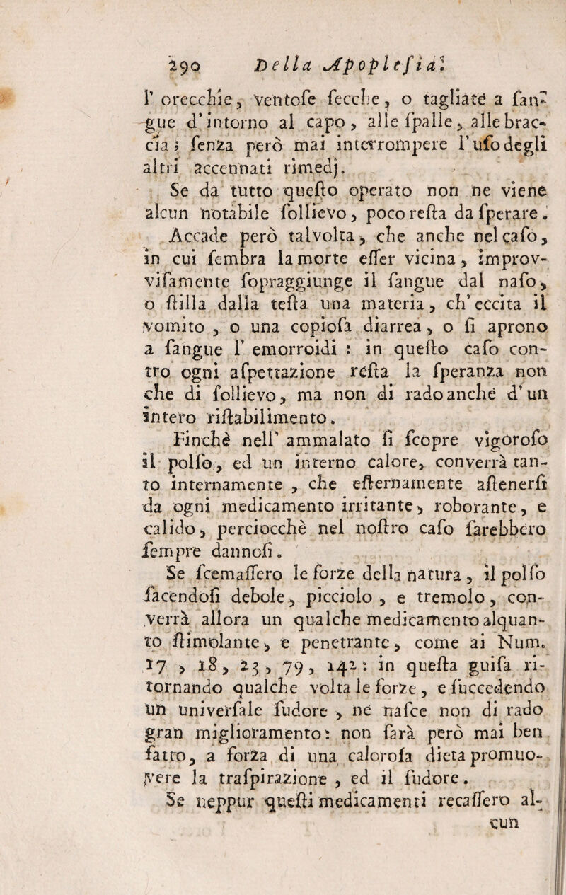 F orecchie, Ventofe fecche, o tagliate? a fan- glie d’intorno al capo, alle fpalie, allebrac* eia? fenza però mai interrompere l’ufo degli altri accennati rìmedj. Se da tutto quello operato non ne viene alcun notabile follievo, poco refta da fperare . Accade però talvolta, che anche nel calò, in cui fembra la morte efler vicina, improv¬ vidamente fopraggiunge il fangue dal nafo, o filila dalla teda una materia, ch’eccita il vomito , o una copiofa diarrea, o fi aprono a fangue 1’ emorroidi : in quefto cafo con¬ tro ogni alienazione reda la fperanza non che di follievo, ma non di rado anche d’un intero ridabilimento. Finché nell’ ammalato fi feopre vigorofo il polfo, ed un interno calore, converrà tan¬ to internamente , che eternamente adenerfi da ogni medicamento irritante, roborante, e calido, perciocché nel nodro cafo farebbero Tempre dannefi. Se feemafiero le forze della natura , il polfo facendoli debole, picciolo, e tremolo, con¬ verrà allora un qualche medicamento alquan¬ to dimoiarne, e penetrante, come ai Nume 17 , 18, 23, 79, 142: in queda grufa ri¬ tornando qualche volta le forze , e fuccedendo un Univerfale fu dorè , ne irafce non di rado gran miglioramento ì non farà però mai ben fatto, a forza di una calorofa dieta promuo¬ vere la trafpirazione , ed il fudore. Se neppur quedi medicamenti recaflero al¬ cun