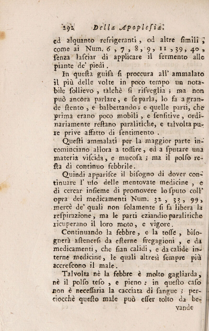 JDella \Ap oplefia'l ed alquanto refrigeranti , od altre fimill J come ai Num. 6 , 7 , 8 , 9 > 11 5 39, 40 a fenza lafdar di applicare il fermento alle piante de* piedi. In quella guifa fi proccura all* ammalato il più delle volte in poco tempo un nota¬ bile foliievo , talché fi rifvcglia 5 ma non può ancóra parlare, e fe parla, lo fa a gran¬ de {lento , e balbettando j e quelle parti, che prima erano poco mobili , e fenfitive, ordi¬ nariamente rèflano paralitiche, e talvolta pu¬ le prive affatto di fentimento . Quelli ammalati per la maggior parte in¬ cominciano allora a totfire, ed a fptitare una materia vifeida, e mucofa ; ma il polfo re¬ ità di continuo febbrile. Quindi apparifee il bifogno di dover con¬ tinuare 1’ ufo delle mentovate medicine , e di cercar infìeme di promovere lofputo coll* opra dei medicamenti Num. 32, , :>? , 99, mercè de’ quali non fola mente fi fa libera la refpirazione , ma le parti eziandio parali tiche- ricuperano il loro moto, e vigore. Continuando la febbre , e la tofle , bifo- gnerà aftenerfi da eflerne fregagioni , e da medicamenti , che fian calidi, e dacalide in- j terne medicine, le quali altresì Tempre più i accrefcono il male. Talvolta nè la febbre è molto gagliarda, j nè il polfo tefo , e pieno ; in quello cafo fi non è neceffaria la cacciata di fangue ; per- [. ciocché quello male può effer tolto da be¬ vande