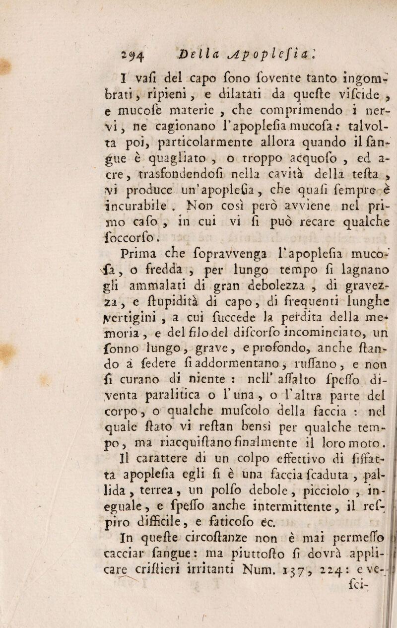 2^4 Della ^Apoplefia] I vafi del capo fono fovente tanto ingom¬ brati , ripieni, e dilatati da quelle vifcide , e mucofè materie , che comprimendo i ner¬ vi, ne cagionano l’apoplefia mucofa : talvol¬ ta poi, particolarmente allora quando il fan- gue è quagliato , o troppo acquofo , ed a- cre, trasfondendofi nella cavità della teda , fVÌ produce un’apopleGa, che quafi fempre è incurabile . Non così però avviene nel pri¬ mo cafo , in cui vi fi può recare qualche foccorfo. Prima che fopravvenga l'apoplefia muco-' fa, ó fredda , per lungo tempo fi lagnano gli ammalati di gran debolezza , di gravez¬ za, e limpidità di capo, di frequenti lunghe Vertigini , a cui fuccede la perdita della me* moria, e del filo del difcorfo incominciato, un fonno lungo, grave, e profondo, anche /lan¬ dò à federe fi addormentano, ruffano, e non fi curano di niente i nell' affatto fpeffo di¬ venta paralitica o funa, o l’altra parte del corpo, o qualche mufcolo della faccia : nel quale /lato vi reflan bensì per qualche tem¬ po, ma riacqui/lanofinalmente il loro moto. II carattere di un colpo effettivo di fiffat- ta apoplefìa egli fi è una faccia fcaduta , pal¬ lida, terrea, un polfo debole, picciolo , in¬ eguale , e fpeffo anche intermittente, il ref- piro difficile, e faticofo éc. In quelle circo/lanze non è mai permeilo fi cacciar fangue : ma piutto/lo fi dovrà appli- fi care cri/iieri irritanti Num. 137, 224: e ve- : fei- 1 F