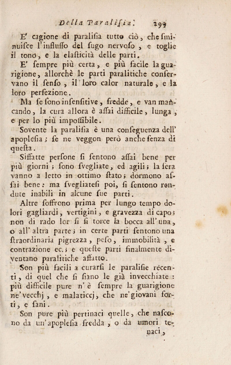 Della T ar al ìf i a] 29$ E' cagione di paralifia tutto ciò, chefmi- nuifce rinfluflò del fugo nervofo , e toglie il tonò, e la elafticità delle parti. E' Tempre più certa, e più facile la gua¬ rigione, allorché le parti paralitiche confer¬ vano il fenfo , il loro calor naturale, e la loro perfezione. Ma fe fono infenfìtive , fredde, e van man¬ cando , la cura allora è affai difficile, lunga , e per lo più imponibile. Sovente la paralifia è una confeguenza dell* apoplcfia; fe ne veggon però anchefenza di quella. Siffatte perfone fi fentono affai bene per più giorni > fono fvegliate, ed agili» la fera vanno a letto in ottimo fiato» dormono af¬ fai bene : ma fvegliatef poi, fi fentono fen¬ dute inabili in alcune fue parti. Altre foffrono prima per lungo tempo do¬ lori gagliardi, vertigini, e gravezza di capo» non di rado lor fi fi torce la bocca all’una, o all'altra parte» in certe parti fentono una {Iraordinaria pigrezza, pefio, immobilità , e contrazione ec. > e quelle parti finalmente di¬ ventano paralitiche affatto. Son più facili a curarli le paraiifìe recen¬ ti , di quel che fi fiano le già invecchiate : più difficile pure n’ è Tempre la guarigione ne’vecchj , e malaticcj, che ne’giovani for¬ ti , e fani. Son pure più pertinaci quelle, che nafeo- no da un’apoplefia fredda , o da umori te¬ naci * i