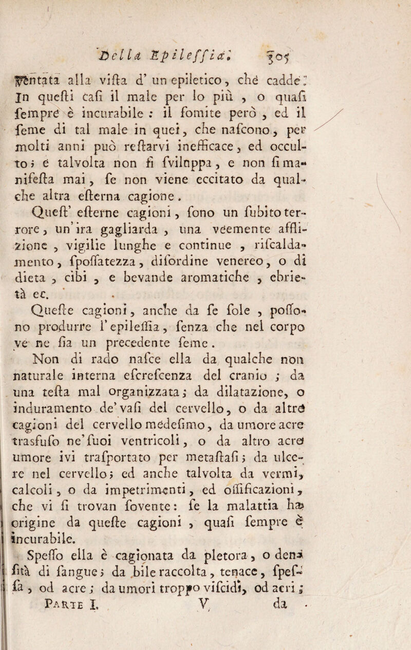 Untata alla villa d’ un epiletico, ché caddel In quelli Cali il male per lo più , o quafi fempre è incurabile : il fomite però , ed il feme di tal male in quei, che nafeono, per molti anni può redarvi inefficace, ed occul¬ to? è talvolta non fi fvilnppa , e non lima- nifefta mai, fe non viene eccitato da qual- che altra edema cagione . Qued’ ederne cagioni, fono un dubito ter¬ rore, un’ira gagliarda , una veemente affli¬ zione , vigilie lunghe e continue , rifcalda» mento, fpolfatezza, difordine venereo, o di dieta , cibi , e bevande aromatiche , ebrie¬ tà ec. Quelle cagioni, anche da fe fole , pollo* no produrre i’epileilia, fenza che nel corpo ve ne li a un precedente feme . Non di rado nafee ella da qualche non naturale interna eferefeenza del cranio ; da una teda mal organizzata,* da dilatazione, o induramento de’vali del cervello, o da altro cagioni del cervello medeflmo, da umore acre trasfufo neYuoi ventricoli, o da altro acro umore ivi trafportato per metadafi 5 da ulce¬ re nel cervello? ed anche talvolta da vermi, calcoli, o da impetrìmenti, ed olfificazioni, che vi li trovan fovente: fe la malattia ha> /• orìgine da quede cagioni , quali fempre è incurabile. Spello ella è cagionata da pletora, o deni ftà di fangue? da bile raccolta, tenace, fpeP fa, od acre; da umori troppo vifcidl, od acri; Parte L V da