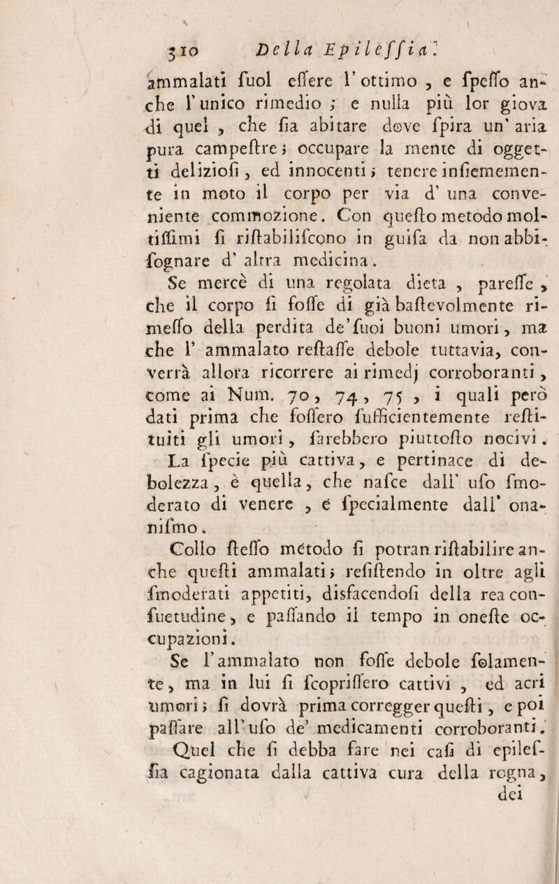 ammalati fuol edere 1’ ottimo , e fpeffo an¬ che Tunico rimedio; e nulla più lor giova di quel , che fi a abitare dove fpira un' aria pura campeftrej occupare la mente di ogget¬ ti delizici! ? ed innocenti ; tenere infiememen- te in moto il corpo per via d’ una conve¬ niente commozione. Con quefto metodo mol¬ ti filmi fi riltabilifcono in guifa da non abbi- fognare d' altra medicina. Se mercè di una regolata dieta , parelio * che il corpo fi folle di già bafievolmente ri- meffo della perdita de’fuoi buoni umori, ma che T ammalato relfalle debole tuttavia, con¬ verrà allora ricorrere ai rimedj corroboranti come ai Num. 70, 74, 75 , i quali per dati prima che follerò fufficientemente relli- tuiti gli umori , farebbero piuttofio nocivi. La fpecie più cattiva, e pertinace di de¬ bolezza, è quella, che nafce dall’ ufo fmo- clerato di venere , e fpecialmente dall’ ona- nifmo. Colio fteffo metodo fi potran riftabilire an¬ che quelli ammalati; refiftendo in oltre agii fmoderati appetiti, disfacendoli della rea con- fuetudine > e pafiando il tempo in onefle oc¬ cupazioni. Se l’ammalato non fofle debole baiamen¬ te , ma in lui fi fcopriflero cattivi , ed acri umori; fi dovrà prima corregger quelli, e poi pali are all’ufo de’ medicamenti corroboranti. Quel che fi debba fare nei cali di epilef- fia cagionata dalla cattiva cura della regna, dei 0/ v