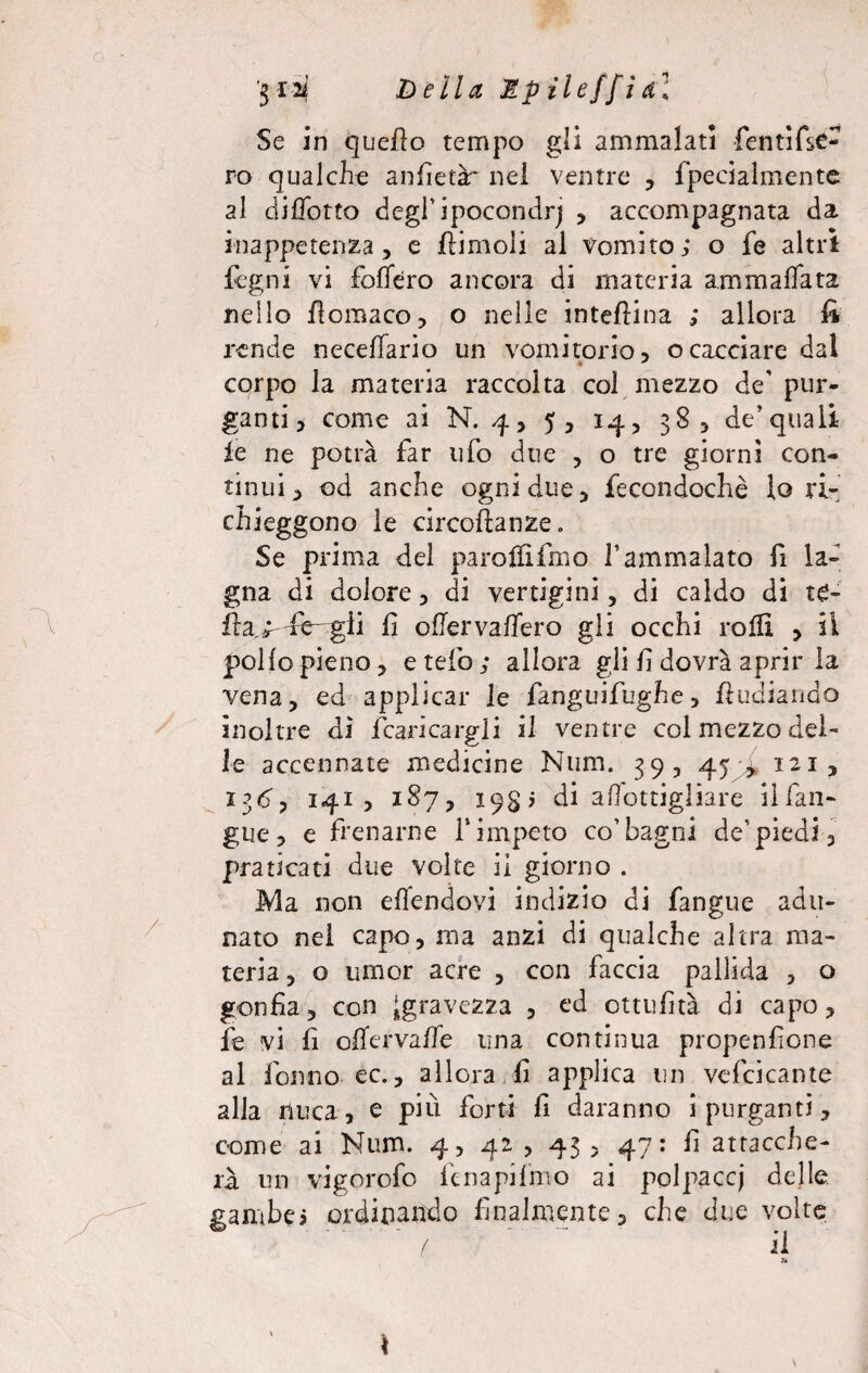 '$12ì Della Mpileffidl Se in quello tempo gli ammalati fentifsC- ro qualche anfietàr nel ventre , fpecialmente al diffotto degl1 ipocondri , accompagnata da inappetenza, e fiimoli al vomito; o fe altri fegni vi folTero ancora di materia ammaflata nello ficmaco, o nelle interina ; allora fi rende necefiario un vomitorio, ocacciare dal corpo la materia raccolta col mezzo de' pur¬ ganti , come ai N. 4, 5, 14, 38, de’quali le ne potrà far ufo due , o tre giorni con¬ tinui, od anche ogni due, fecondochè lo ri¬ chieggono le circoftanze. Se prima del paroffifmo l’ammalato fi la¬ gna di dolore, di vertigini, di caldo di t£- fra> xè- gii fi ofiervallerò gli occhi rolli > il pollo pieno, e telo; allora gli fi dovrà aprir la vena, ed applicar le fanguifughe, fi lidia rido inoltre di /caricargli il ventre col mezzo del¬ le accennate medicine Num. 39, 45 , 121, 136, 141? 187, 19$; di aOottigliare il fan- gue, e frenarne V impeto co’bagni de'piedi, praticati due volte il giorno . Ma non eflendovi indizio di fangue adu¬ nato nel capo, ma anzi di qualche altra ma¬ teria, o umor acre , con faccia pallida , o gonfia, con ^gravezza , ed ottufità di capo, fe vi fi offervalle una continua propenfione al fon no- ec., allora fi applica un vefcicante alla nuca, e piu forti fi daranno i purganti, come ai Num. 4, 42 , 43, 47: fi attacche¬ rà un vigorofo fcnapifmo ai polpacci delle gambe; ordinando finalmente, che due volte ■ ‘ ' ’ ’  ' / ' il