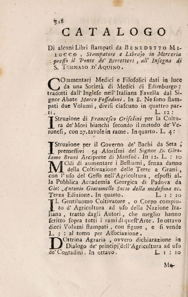 CATALOGO Di alami Libri Rampati da Benedetto Mi- lccco , Stampatore e Libraio in Mercerìa preffo il Tonte de' Berretteri y ali* Infegna di S. Tommaso d’Aquino. Commentar) Medici e Filofofici dati in luce da una Società di Medici di Edimburgo : tradotti dall’Inglefe nell’Italiana Favella dal Si¬ gnor Abate Marco Foffadoni. In 8. Ne fono Ram¬ pati due Volumi, divifx ciafcuno in quattro par¬ ti . L. 12 : Istruzione di Francesco Grifelìni per la Coltu¬ ra de’Mori bianchi fecondo il metodo de’Ve- ronefi, con 27. tavole in rame. Inquarto. L. 4: * Istruzione per il Governo de’ Bachi da Seta ,* premeffìvi 54 Aforifmi del Signor D. Giro¬ lamo Bruni Arciprete di Manfué. In 12. L. : io MOdi di aumentare i BeRiami 5 fenza danno della Coltivazione delle Terre a Grani , con l’ufo del GeBò nell’Agricoltura , efpoRi al¬ la Pubblica Accademia Georgica di Padova da Gio: Mntonio Giacomello Sono della medejhna ec. Terza Edizione. In quarto. L. 1 : io IL Gentiluomo Coltivatore , o Corpo compiu¬ to d’ Agricoltura ad ufo della Nazione Ita¬ liana ,, tratto dagli Autori , che meglio hanno fcritto fopra tutti i rami di queR’Arte . In ottavo dieci Volumi Rampati , con figure 3 e fi vende L. ? .* al tomo per Affociazione. Dottrina Agraria , ovvero dichiarazione iti Dialogo de* principj'ddl’AgricoItura ad ufo de’Contadini. In ottavo. L. 1 : io M%-