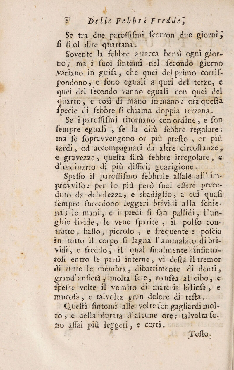r-'T H • * Delle Febbri Fredde, Se tra due paroffifmi fcorron due gloriai » fi fuol dire quartana » Sovente la febbre attacca bensì ogni gior¬ no; ma ì fuoì fintomi nel fecondo giorno variano in giòia * che quei dei primo Cor fi f- pondono, e fono eguali a quei del terzo, e quei del fecondo vanno eguali con quei dei quarto, e così di mano in mano.* ora quella fpccie di febbre fi chiama doppia terzana. Se i parcllifmi ritornano con ordine , e fon Tempre eguali , fe la dirà febbre regolare : ma fe fopravvengono or più predo , or più. tardi, od accompagnati da altre circofianze, c gravezze, quella farà febbre irregolare, Q d’ordinario di più diffidi guarigione. Spello il parodi fino febbrile affale all’ im~ provvifo.* per lo più però fuol edere prece¬ duto da debolezza, e sbadiglio, a cui quafi Tempre Tuccedono leggeri brividi alla fchie- jia > le mani, e i piedi Ti fan pallidi, isun- ghie livide, le vene fparite , lì polfo con¬ tratto, baffo, piccolo , e frequente : pofcia in tutto il corpo fi lagna T ammalato di bri¬ vidi, e freddo, il qual finalmente- infinua- tofi entro le parti interne, vi della il tremor eli tutte le membra, dibattimento di denti, grand’anfietà , molta fete, naufea al cibo, e fpel se volte il vomito di materia biliofa, e xnucofa , e talvolta gran dolore di tefta. Quelli fintomi alle volte fon gagliardi mol¬ to , e della durata d5alcune ore; talvolta fo¬ no affai più leggeri^ e corti,. .Tetto,