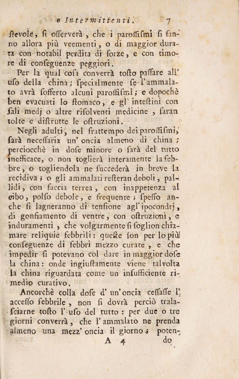 fievole , fi offèrverà , che i paroffifmi fi firn» no allora più veementi, o di maggior dura¬ ta con notabil perdita di forze, e con timo¬ re di confeguenze peggiori. Per la qual colà converrà tofto paflare ali* ufo della china; fpecialmente fe i’ammala¬ to avrà fofferto alcuni paroflifmi; è dopoché ben evacuati lo fiomaco, e gl inteftini con iali medj o altre rifolventi medicine , faran tolte e difirutte le oftruzioni. f Negli adulti, nel frattempo dei paro ITI fini, farà necefiafia un’ onda almeno di china ; perciocché in dofe minore o farà del tutto inefficace, o non toglierà interamente la feb¬ bre , o togliendola ne {decederà in breve la recidiva? o gli ammalati refieran deboli, pal¬ lidi , con faccia terrea, con inappetenza al cibo, polfo debole, e frequente 3 fpefio an¬ che fi lagneranno di tendone agl’ipocondrj, di gonfiamento di ventre, con ©finizioni, e induramenti , che volgarmente fi foglion chia¬ mare reliquie febbrili: quefte lon perlopiù! confeguenze di febbri mezzo curate , e che impedir fi potevano coi dare in maggior dofe la china : onde ingiultamente viene talvolta ia china riguardata come un infufficiente ri¬ medio curativo. Ancorché colla dofe d’ un’oncia ceffaffe ij acceflo febbrile , non fi dovrà perciò trala- feiarne tolto 1’ ufo dèi tutto : per due o tre giorni converrà, che 1’ ammalato ne prenda almeno una mezz’ oncia il giorno ; poten- A 4 do