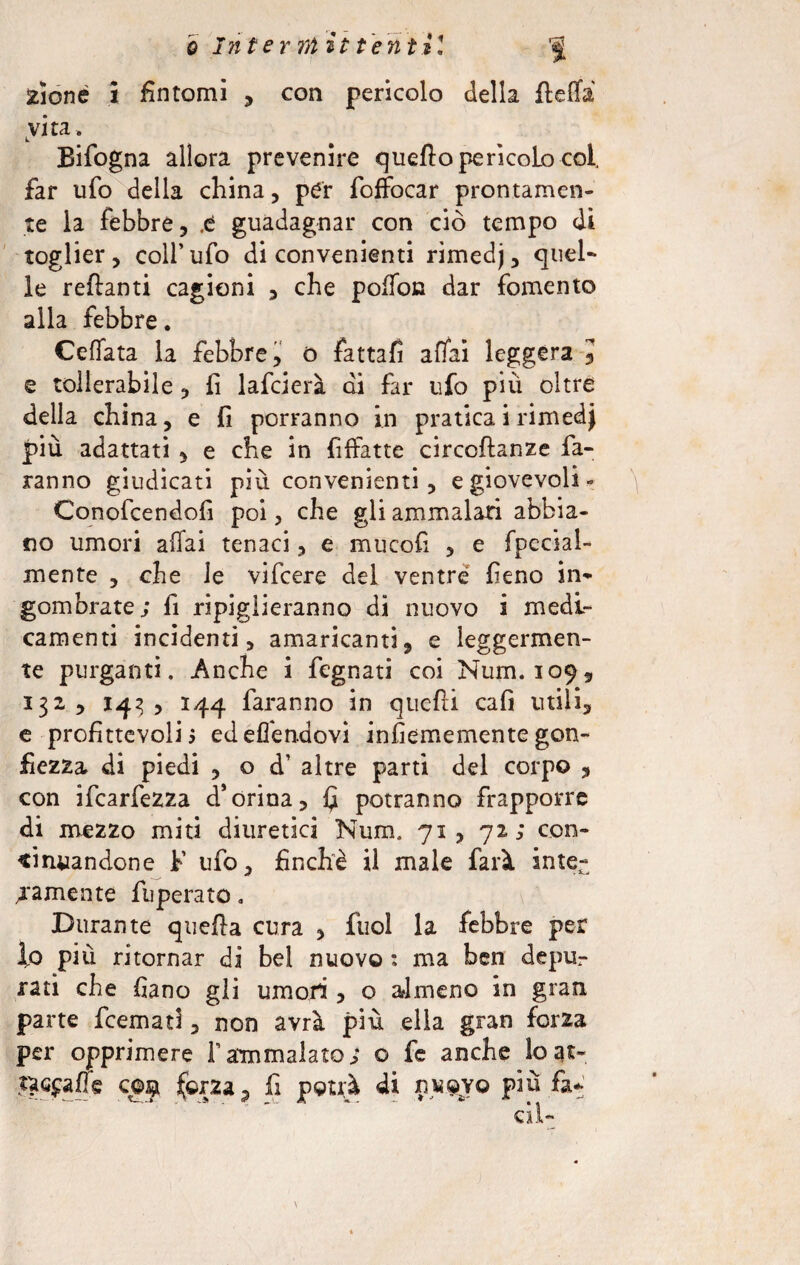 2ioné i fìntomi , con pericolo della ftefla vita, Bifogna allora prevenire quello perìcolo col, far ufo della china, per foffocar prontamen¬ te la febbre, .e guadagnar con ciò tempo di toglier, coll’ufo di convenienti rimedj, quel¬ le reftanti cagioni , che polfon dar fomento alla febbre. Ceffata la febbre, o fattafi affai leggera , e tollerabile , fi lafcierà di far ufo piu oltre della china, e fi porranno in pratica i rimedj più adattati , e che in fiffatte circoftanze fa¬ ranno giudicati più convenienti, e giovevoli» Conofcendofi poi, che gli ammalati abbia¬ no umori affai tenaci, e mucofi , e fpecial- mente , che le vifcere dei ventre fieno in¬ gombrate; fi ripiglieranno di nuovo i medi¬ camenti incidenti, amaricanti, e leggermen¬ te purganti. Anche i fegnati coi Num. 109, 132, 143 , 144 faranno in quefii cafi utili, e profittevoli 5 edefi'endovi infiememente gon¬ fiezza di piedi , o d’ altre parti del corpo , con ifcarfezza d*orina, £ potranno frapporre di mezzo miti diuretici Num. 71, 72; con¬ tinuandone F ufo, finche il male farà inte¬ ramente fuperato. Durante quella cura , fuol la febbre per fo più ritornar di bel nuovo ; ma ben depu¬ rati che fiano gli umori , o almeno in gran parte fremati, non avrà più ella gran forza per opprimere l’ammalato; o fe anche loat-