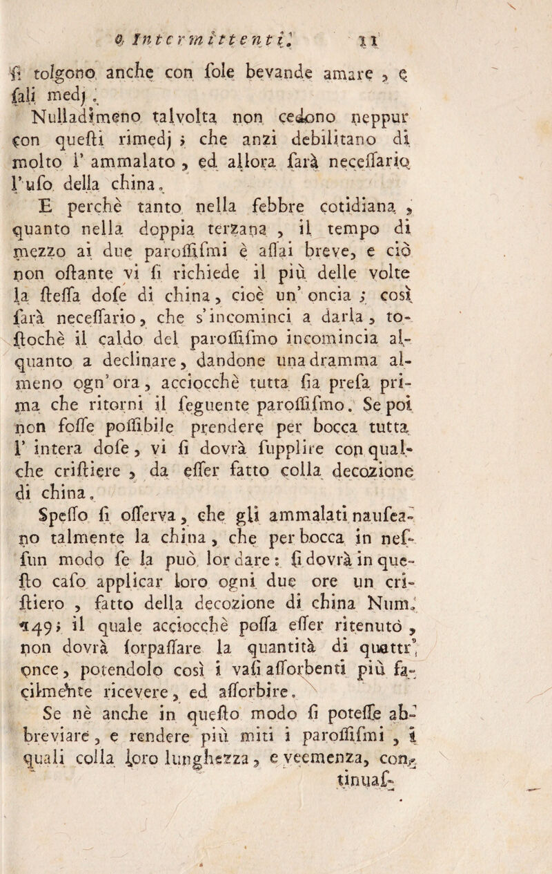 1 il tolgono anche con fole bevande amare * e (ali medj e Nulladimeno talvolta non cedono neppur Con quelli rimedj > che anzi debilitano di molto i’ ammalato , ed allora farà neceiTari.Q l’ufo della china» E perchè tanto nella febbre cotidiana, , quanto nella doppia terzana , il tempo di mezzo ai due paro 1EImi è aliai breve, e ciò non ottante vi fi richiede il più delle volte la fletta dofe di china, cioè un’ oncia ; così farà neceflario, che s’incominci a darla, to- ftochè il caldo del paroififmo incomincia al» quanto a declinare, dandone una dramma al¬ meno ogn’ora, acciocché tutta fa prefa pri¬ ma che ritorni il feguente paroififmo. Se poi non foffe poliìbiJe prendere per bocca tutta f intera dofe, vi fi dovrà fupplire con qual- che criftiere , da elfer fatto colia decozione di china. Spedo fi offerva, che gli ammalati nazifica¬ no talmente la china, che per bocca in nef* fun modo fe la può lor dare ; fi dovrà in que¬ llo calo applicar loro ogni due ore un cri- fliero , fatto della decozione di china NumJ *149 i il quale acciocché poda eder ritenuto pon dovrà forpallare la quantità di quatte, pnee, potendolo così Ì vali attorbenti più fa- cilmeVite ricevere, ed aderbi re. Se nè anche in quello modo fi poteffe ab¬ breviare , e rendere più miti i paroffifmi , i quali colla loro lunghezza, e veemenza, con^ tinuaf- X à