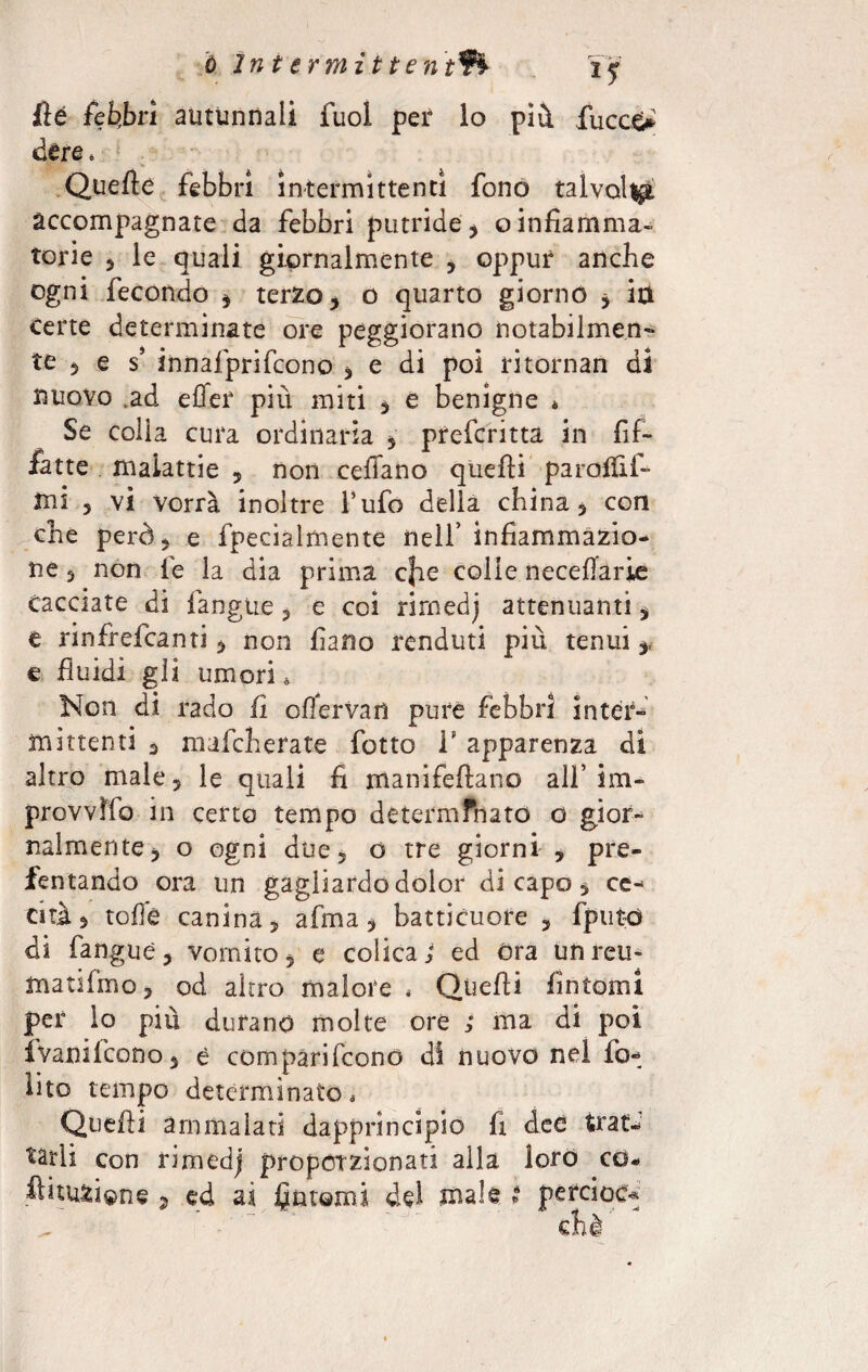 ó Intermittenti if fìé febbri autunnali fuol per lo più. fucce* ótre. Quelle febbri intermittenti fono talvolta accompagnate da febbri putride , o infiamma¬ torie 5 le quali giornalmente , oppur anche ogni fecondo , terzo, o quarto giorno , ia certe determinate ore peggiorano notabilmen¬ te , e s’ innaiprifcono , e di poi ritornan di nuovo .ad effer più miti , e benigne * Se colia cura ordinaria , prefcritta in fif- fatte malattie , non celiano quelli parolfii- tni , vi vorrà inoltre l’ufo delia china, con che però, e fpecialmente nell’ infiammazio¬ ne , non le la dia prima c}ie colle necellarie cacciate di fangue, e coi rirnedj attenuanti, e rinfrefcanti, non fiano renduti più tenui,, e fluidi gli umori. Non di rado li olTerVaii pure febbri inter¬ mittenti 3 mafcherate fotto V apparenza di altro male, le quali fi manifeftano all’im- provvìfo in certo tempo determfnato d gior¬ nalmente, o ogni due, ó tre giorni , pre- fentando ora un gagliardo dolor di capo, ce¬ cità, tolfe canina, afma, batticuore , fputtì di fangue, vomito, e colica > ed Ora un reti- matifmo, od altro malore , Quelli fintomi per lo più durano molte ore ; ma di poi ivanifcono, è comparifcono di nuovo nel io- iito tempo determinato, Quelli ammalati dapprincipio fi dee trat¬ tarli con rirnedj proporzionati alla loro co. ftiuaione j ed ai fintomi del xnale i percioc*