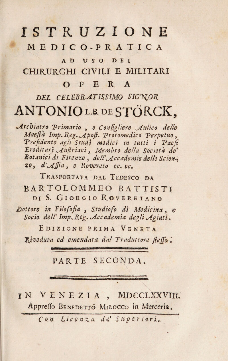 ISTRUZIONE MEDICO-PRATICA AD USO D E t CHIRURGHI CIVILI E MILITARI OPERA DEL CELEBRATISSIMO SIGNOR ANTONIO l.b. de STÒRCK, Mrcbiatro Primario 3 e Conigliere Multe o dette Maefia Imp.Reg. Mpofl. ‘Protomedico Perpetuo, Prefidente agli Studj medici in tutti i Paejs Ereditar) Mufiriaci > Membro della Società de* Botanici di Firenze} dell' Me cade mie delle Scien* ze, d'Mjfia j e Rovereto ec.ec. Trasportata dal Tedesco da bartolommeo BATTISTI di S. Giorgio Roveretano dottore in Filofofia , Studiofio di Medicina, e Socio dell' Imp9.Reg. ^Accademia degli Mgiati. Edizione prima Veneta Riveduta ed emendata, dal Traduttore fieffai. PARTE SECONDA. IN VENEZIA , MDCCLXXVIII. i Appretto Benedetto Milocco in Merceria. Con Licenza de' Super iori*