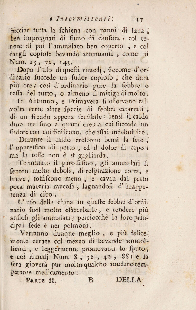 plcciar tutta la fchiena con panni dì lana * beri impregnati di fumo di canfora > col te¬ nere di poi l’ammalato ben coperto , e col dargli copiofe bevande attenuanti , come ai Num. 13 , 72, 143. Dopo l’ufo di quelli rimedj, fìccome d’or¬ dinario fuccede un fudor copiofo , che dura più ore; così d’ordinario pure la febbre o cella del tutto, o almeno lì mitiga di molto. In Autunno, e Primavera lì oflervano tal¬ volta certe altre fpecie di febbri catarrali , di un freddo appena fenfibile ; bensì il caldo dura tre fino a quattr’ore; a cui fuccede un Pudore con cui fi ni (cono, che aliai indebolire . Durante il caldo crefcono bensì la fece , 1’ oppreùìon di petto , ed il dolor di capo ; ma la toflfe non è sì gagliarda. Terminato il parolfifmo, gli ammalati fi fenton molto deboli, di refpirazione corta, e breve , toliìfcono meno , e cavan dal petto poca materia mucofa , lagnandoli d’ inappe¬ tenza di cibo . L’ ufo della china in quelle febbri d’ordi¬ nario fuol molto efacerbarle, e rendere più anfiofi gli ammalati ; perciocché la loroprin- cipal fede è nei polmoni. Verranno dunque meglio , e più felice¬ mente curate col mezzo di bevande ammol¬ lienti , e leggermente promoventi lo fputo, e coi rimedf Num. $ , ja , 40 , 8% > e la fera gioverà pur molto qualche anodino tem¬ perante megeamente. Parte II. B DELLA