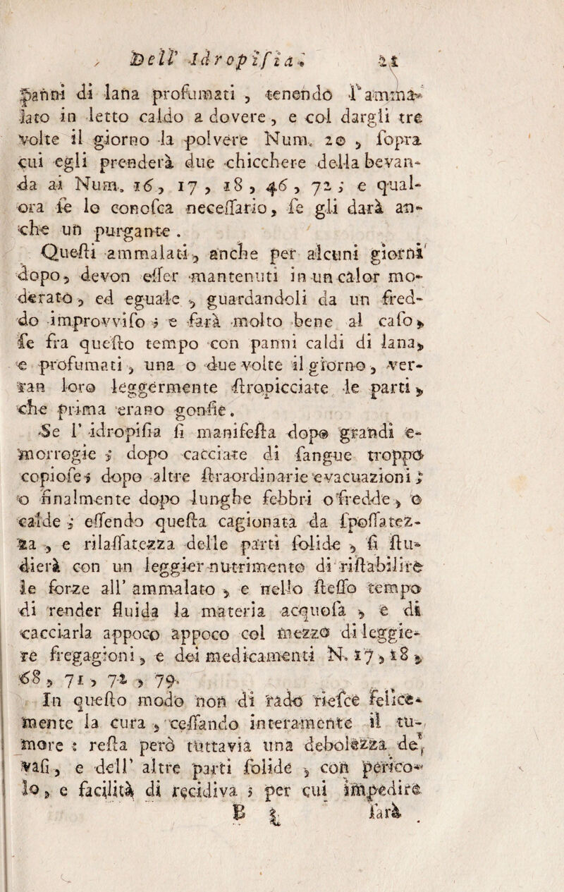 / ÌD e l ì' 1 drop if £ a •* -21 ' ' \ Janni di lana profumati , tenendo fanima* lato in letto caldo a dovere , e col dargli tre volte il giorno la polvere Num0 2© , fopra cui egli prenderà due chicchere della bevan- da ai Nuhi. y ij > 18 , 46, 72; e qual- ora le lo cor cica neceflario, fe gli darà an¬ che un purgante . Quelli ammalati 3 anche per alcuni giorni' dopo, devon effcr -mantenuti in uncalor mo¬ derato 5 ed eguale , guardandoli da un fred¬ do improvvifo ? e farà -molto bene ai cafo » fe fra quello tempo con panni caldi di lana* € profumati , una o due volte il giorno , ver¬ ta b loro leggermente firopicciate le parti * che prima erano gonfie. -Se i’ -idropi fi a fi ma nife ila dop® grandi e- m or regi e dopo cacciate di fangue troppi copìofei dopo altre lira-ordinarie evacuazioni ; q finalmente dopo lunghe febbri ofredde, ©> calde ; e fendo quella cagionata da Ipoffatez- la 3 e rii affa tozza delle parti folade , fi firn dierà con un leggier nutrimento di rifiabilire le forze ali’ ammalato , e nello fteffo tempo di render fluida la materia acquo fa , e di cacciarla appoco appoco col mezzo di leggie¬ re fregagioni, e dei medicamenti N, 17 3 ì2 * > 71 > y 79* In quefio modo non di 'rado riefee felice- J» mente la cura , celiando interamente il tu- more : refla però tuttavia una debolezza def VaO 3 e dell’ altre parti foli de 5 con perico^ lo, e facilità di recidiva 5 per cui impedire: \ x