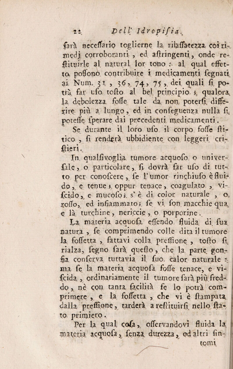 -f * 4m mS> Dell ldrcpifia% farà neceflavio toglierne la rilalfatezza coi rK corroboranti , ed aflringenti, onde re- flitwirie al, naturai lor tono .°- al qual effet¬ to poflonò contribuire ì medicamenti fegnati ai Num. 51, 5 16 3 74, 75 dei quali, fl po¬ trà far ufo tofto al bel principio. ì>, qualora., la debolezza folle tale da: non, poterli, diffe¬ rire più a lungo 5 ed in confeguenza nulla fiti poteffe fperare dai precedenti medicamenti. Se durante il loro ufo il corpo fofTe At¬ tico 5 fi renderà ubbidiente con leggeri cri» flieri. In qua Ili voglia tumore acquofo o un i ver» fai e 3 o particolare,, fi dovrà far ufo di tut». to per conofcere >.. fe fumoir rinchiufo è fluir do > e tènue 1, oppur tenacecoagulato , vi-, Acido e mucofoi, s è di color naturale , o, rofloj ed infiammatoj, fe vi fon macchie quas là turchine, nericcie , o porporine. La materia acauofa., eflendo fluida di fua natura , fe comprimendo colle dita il tumore la foffetta , fattavi colla prefìione , tolto fi* rialza, legno farà quello , che la parte gon¬ fia conferva tuttavia il fuo, calor naturale j ma fe la materia acquofa folle tenace, e vi» fcida , ordinariamente il tumore farà più fred». do, nè eon tanta facilità fe lo potrà com¬ primere , e la fofletta , che vi è ftampata dalla preifione, tarderà areftituirfi nello fta® to primiero. Per la quali CGfa, olfervandovi fluida la li mareria acquofa, lenza. durezza, od altri fin» - tomi