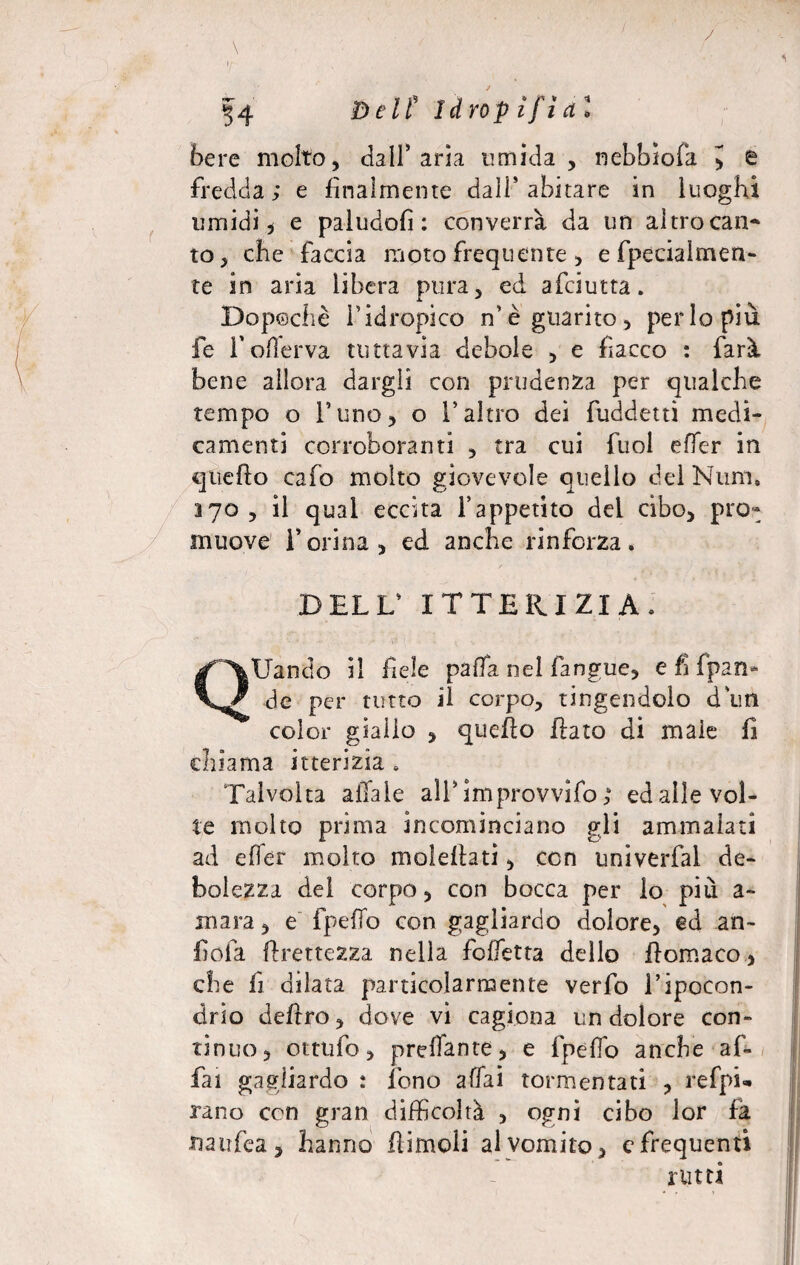 bere molto, dall’aria umida, nebbiofa > e fredda; e finalmente dall’abitare in luoghi umidi* e paludofì : converrà da un altrocan* to, che faccia moto frequente, efpeciaimen- te in aria libera pura, ed afciutta. Dopoché l’idropico n’è guarito, perlopiù fe fofferva tuttavia debole , e fiacco : farà bene allora dargli con prudenza per qualche tempo o l’uno, o l’altro dei fuddetti medi¬ camenti corroboranti , tra cui fuol effer in quello cafo molto giovevole quello del Ntirn. ayo, il qual eccita l’appetito dei cibo, pro¬ muove l’orina, ed anche rinforza. DELL’ ITTERIZIA. QUando il fiele palla nel fangue, e fi (pan¬ el e per tutto il corpo, tingendolo d un color giallo , quello flato di male fi chiama itterizia . Talvolta aliale ali’ improvvido ; ed alle vol¬ te molto prima incominciano gli ammalati ad efler molto moleflati, con unìverfal de¬ bolezza del corpo, con bocca per lo più a- mara, e fpeffo con gagliardo dolore, ed an- fiofa Grettezza nella foffetta dello flomaco, che fi dilata particolarmente verfo l’ipocon¬ drio deliro, dove vi cagiona un dolore con¬ tinuo, ottufo, predante, e fpeffo anche af¬ fai gagliardo : fono affai tormentati , refpi* rano con gran difficoltà , ogni cibo lor fa naufea, hanno flimoli al vomito, e frequenti rutti