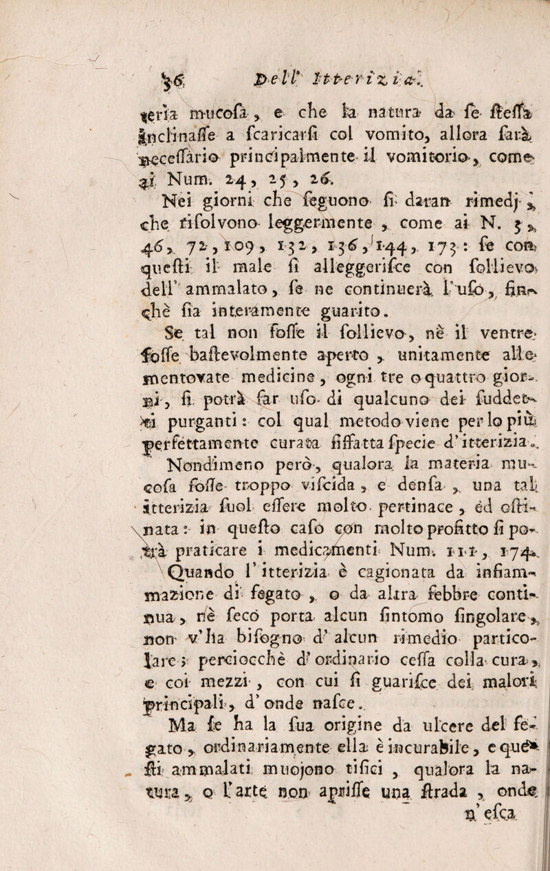 f peli* ìtt-eriz vai $erk mucofi e che k natura' da fé fleffa jnclinalfe a fcaricarfi col vomito, allora farà Bccelfàrio principalmente il vomirono, cornea 3$ Num. 24, 25 , 26. Nei giorni che feguono Ih dat-an rimedj % che rifolvono- leggermente , come ai N. $>, 46, 72,109, 132, 136,^144,, 173: fe cosa qnefìi il male fi alleggerifce con folli evo dell’ ammalato, fe ne continuerà f ufo, fiiirv eh è fi a interamente guarito. Se. tal non folle il follievo, nè il ventre^ folle. bailevolmente aperto unitamente alte fnentovate medicine, ogni tre oquattro gior¬ ni, fi. potrà far ufo* di qualcuno dei- fuddet^ >tà purganti: col qual metodo viene perlopiù^ perfettamente curata fìffatta fpecie d’itterizia». Nondimeno però, qualora la materia nni». cofa folle- troppo vifdda , e denfa , una taf itterizia fuol elfere molto, pertinace , éd olH-- \nata : in quello cafo con molto profitto fi po~ ^à praticare ì medicamenti Num; 111 , 1-74*. Quando T itterizia è cagionata da infiam- magione ài fegato , o da altra febbre conte ©uà, riè fecò porta alcun fintomo fingolare* non v’ha bifogno d’ alcun rimedio partico¬ lare > perciocché d;’ ordinario cella colla'cura c coi mezzi , con cui fi guarite dei malori principali-, d'onde nafre.. Ma fe ha la fua origine da ulcere del fé* gato y ordinariamente ella è incurabile, equé* , ftl ammalati muoiono tifici , qualora la na¬ tura q f arte non apnlTe una firada , ond«. tx e fea