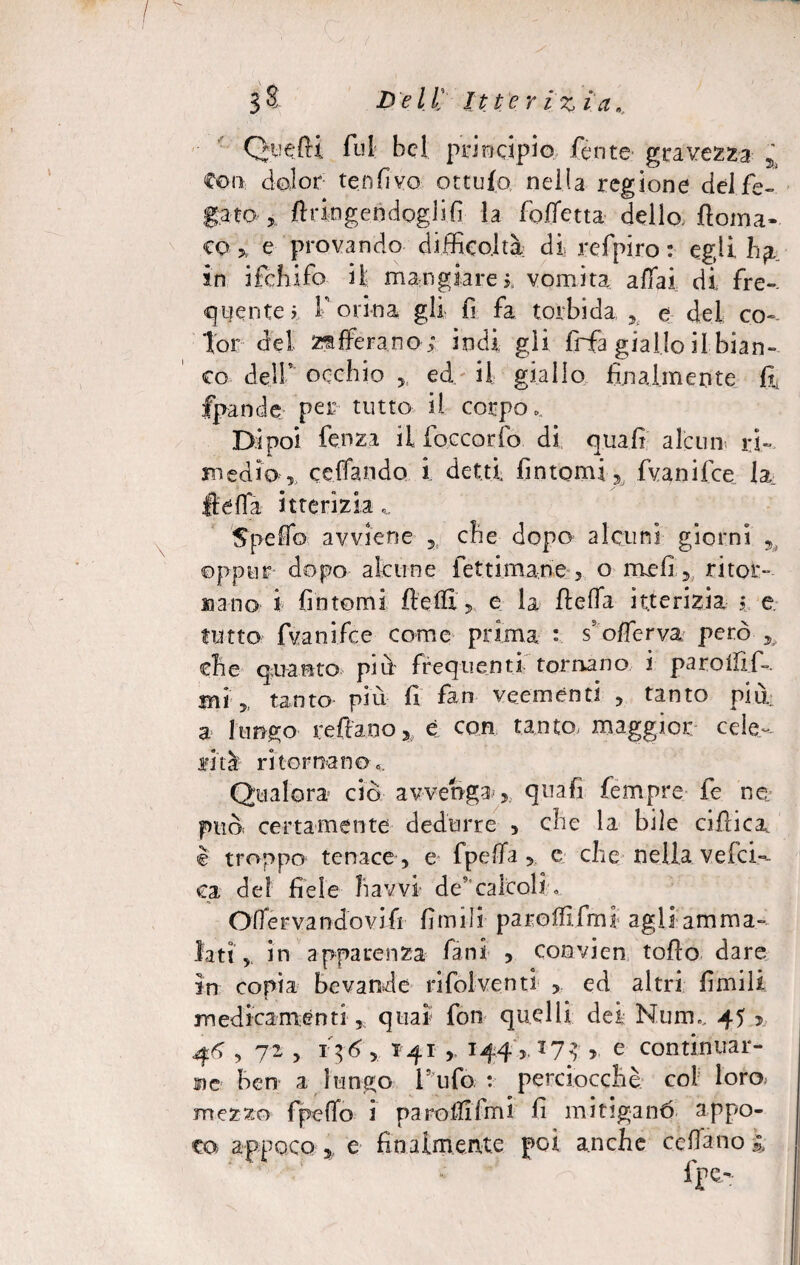 3 a Del t Itteriz i a ». QuefU fui; bel principio, ferite gravezza % Con dolor tenfivo ottufo nella regione del fe¬ gato , ftr in gerì dogi i fi la folfetta dello, fioma- co 5, e provando difficoltà di. refpiro : egli in ifchifo il mangiare$, vomita affai di fre¬ quente? T orina gli fi fa torbida x e del co¬ lor dei zafferano*; indi gli frfa giallo il bian¬ co deir occhio ed il giallo finalmente fi* fpande per tutto il corpo. Dipoi fenza il foccorfo di qua fi alcun ri¬ medio,, celiando i detti fintomi. Iva ni fce la Itéfla itterizia Spedo avviene che dopo alcuni giorni 5 oppur dopo alcune fettimane, o meli, ritor¬ cano i fintomi fletti* e la ffcelTa itterizia j e tutto fvanifee come prima : s’otterva però , che quanto più frequenti tornano i parollif-. Bri „ tanto più fi fan veemènti , tanto più a lungo re fi: a no % è con tanto, maggior cele¬ rità ritornano.. Qualora ciò avvenga , quafi fempre fe ne. può, certamente dedurre , che la bile cifiica è troppo tenace, e fpetta , e che nella ve.(ci¬ ca del fiele Ravvi de’calcoli. Offervandovifi fimili parottlfmi agli amma¬ lati, in apparenza fàni , convien tofio dare in copia bevande rifolventi , ed altri fimili medicamenti ,, quaì fon quelli dei Nunu 45 *, 46,72 5 i$6, 141 , 144,173 , e continuar¬ ne ben a lungo l’ufo : perciocché col loro, mezzo fpeffo i parottifmi fi mitiganò appo¬ co appoco , e finalmente poi anche cedano l