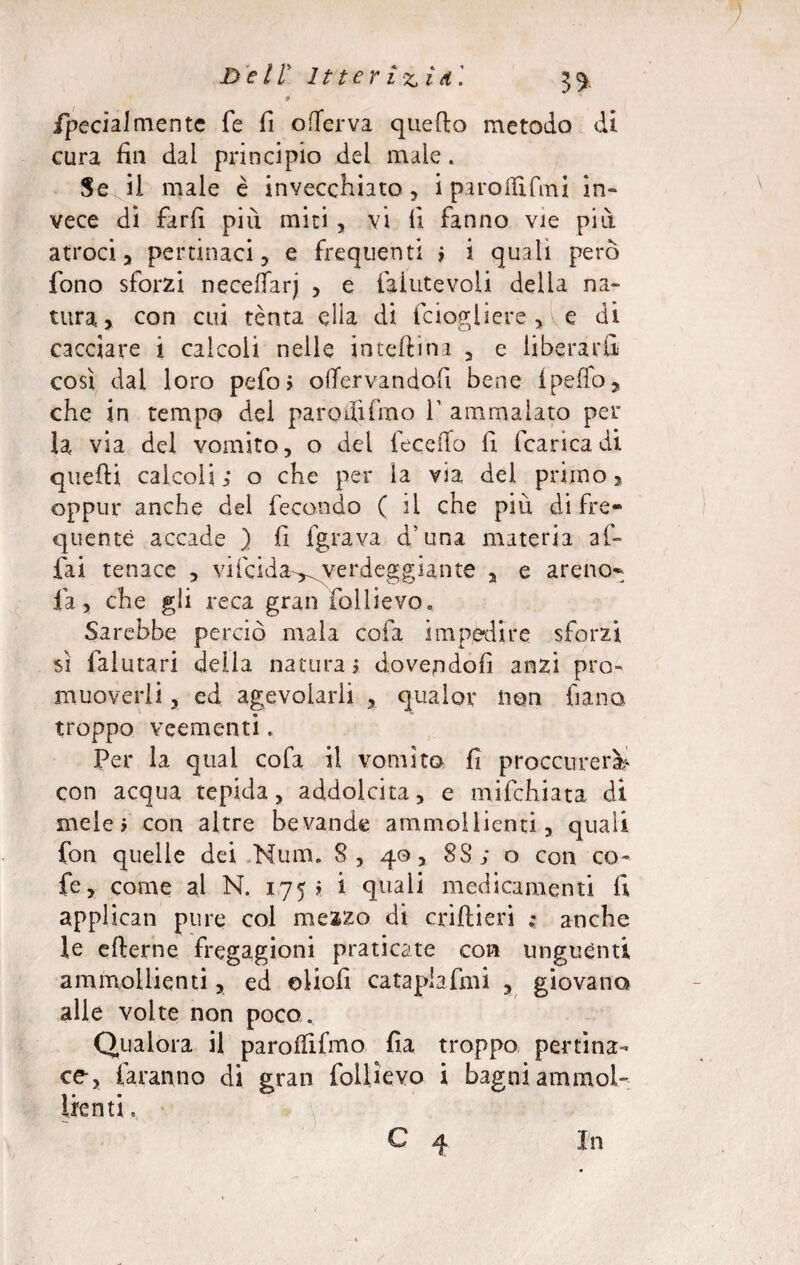 9 fpecialmente fé fi offerva quello metodo di cura fin dal principio del male. Se ii male è invecchiato, i parodi fini in¬ vece di farli più miti , vi il fanno vie più atroci * pertinaci, e frequenti ; i quali però fono sforzi necefiarj , e laiutevoli della na¬ tura» con cui tenta ella di Sciogliere »A e di cacciare i calcoli nelle inteftina , e liberarli così dai loro pefo> olTervandofi bene fpeffo, che in tempo del paro dì fra o V ammalato per la via del vomito, o del feceiTo fi fcaricadi quelli calcoli; o che per ia via del primo» oppur anche del fecondo ( ii che più di fre¬ quente accade ) fi fgrava d’una materia af¬ fai tenace , vifcida-^verdeggiante , e areno- fa, che gli reca gran follievo. Sarebbe perciò mala cofa impedire sforzi sì falutari della natura; dovendoli anzi pro¬ muoverli , ed agevolarli , qualar non fiano troppo veementi. Per la qual cofa il vomito fi proccurerì* con acqua tepida, addolcita, e mifchiata di mele; con altre bevande ammollienti, quali fon quelle dei Num. S , 40, 8 3; o con co- fe, come al N. 175; i quali medicamenti fi applicati pure col mezzo di criftieri ; anche le ellerne fregagioni praticate con unguènti ammollienti, ed oliofi cataplasmi , giovano alle volte non poco. Qualora il paroffifmo fia troppo pertina¬ ce, faranno di gran follievo i bagni ammol¬ lienti .. C 4 In