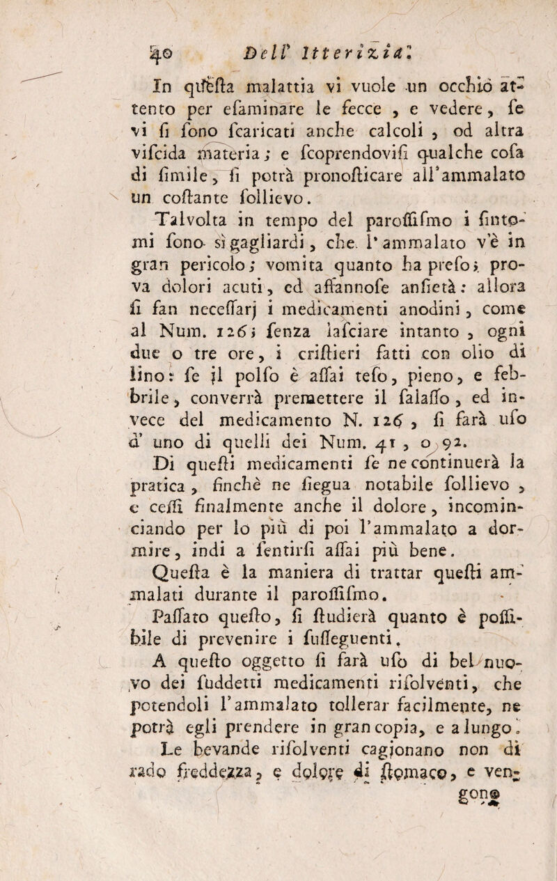 %© Dell* Itterizia! In qiffcfta malattia vi vuole un occhiò at¬ tento per efàminare le fecce , e vedere, fe vi fi fono (caricati anche calcoli , od altra vifcida materia; e fcoprendovifi qualche cofa di limile, lì potrà pronoflicare all'ammalato un collante follievo. Talvolta in tempo del paroflìfmo i finto¬ mi fono* si gagliardi, che. l’ammalato ve in gran pericolo; vomita quanto haprefos. pro¬ va dolori acuti, cd affannofe anf età : allora £ fan neceffarj i medicamenti anodini, come al Num. 126ì lenza ìafciare intanto , ogni due o tre ore, 2 crifieri fatti con olio di lino: fe jl pollo è affai tefo, pieno, e feb¬ brile , converrà premettere il falaffo , ed in¬ vece del medicamento N. 126 , fi farà ulo a uno di quelli dei Num. 4T , o 92. Di quefi medicamenti fe ne continuerà la pratica , fin che ne fiegua notabile follievo , c ceffi finalmente anche il dolore, incomin¬ ciando per lo più di poi l’ammalato a dor¬ mire, indi a lentirii affai più bene. Quella è la maniera di trattar quelli am¬ malati durante il paroffifmo. Fallato quello, fi fludierà quanto è potà¬ bile di prevenire i fulTeguenti. A quello oggetto lì farà ufo di bebnuo- ,vo dei fuddetti medicamenti rifolvénti, che potendoli l’ammalato tollerar facilmente, ne potrà egli prendere in gran copia, e a lungo! Le bevande rifolvénti cagionano non di rado freddezza 5 e dolore 4* figmaco* c ven- gon©