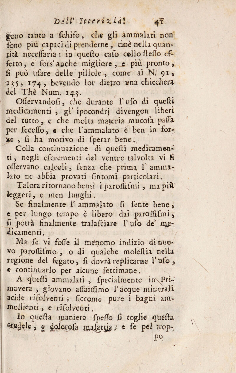 Dell' Itterici di gono tanto a fchifo, che gli ammalati non. ibno più capaci di prenderne , cioè nella quan¬ tità neceflaria : iu quello cafo cello Hello ef¬ fetto , e fors’ acche migliore , c più pronto, fi può ufare delle pillole , come ai N, 91 , 135, 174, bevendo lor dietro una chicchera del Thè Num. 143. Qffervandofì, che durante T ufo di quelli medicamenti , gl’ ipocondrj divengon liberi del tutto, e che molta materia mucofa palla per feceflo, e che l’ammalato è ben in for¬ se ? fi ha motivo di fperar bene. Colla continuazione di quelli medicamen¬ ti , negli eferementi del ventre talvolta vi fi olfervano calcoli , lènza che prima 1* amma¬ lato ne abbia provati fintomi particolari. Talora ritornano bensì i paroififmi , ma piu leggeri, e men lunghi. Se finalmente Y ammalato fi fente bene i e per lungo tempo è libero dai paroffifimi > fi potrà finalmente tralafciare 1’ ufo de’ me¬ dicamenti . Ma ie vi folle il menomo indizio di nuo¬ vo parollifmo , o di qualche moleflia nella regione del fegato, fi dovrà replicarne Tufo, « continuarlo per alcune feteimane. A quelli ammalati 5 fpecialmcnte in Pri¬ mavera ^ giovano allaillimo Tacque minerali acide rifolventi > ficcome pure i bagni am* 1 moilienti, e rifolventi. In quella rtìaniera fpdlo fi toglie quella I ^udele, e ^olorofa ijialatg? ; e fe pei trop-