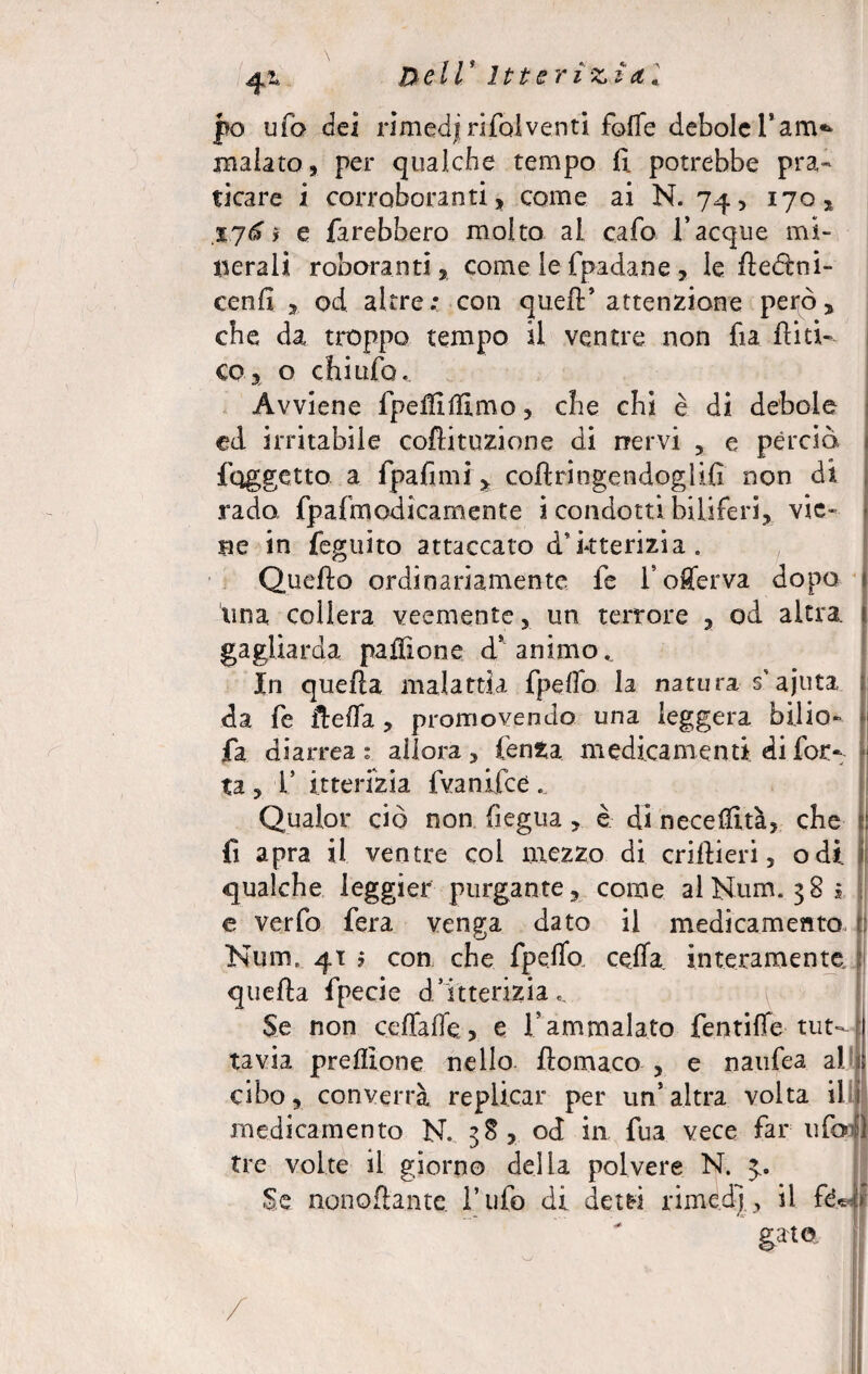 4^ De IV lt ter i z ì et « jpo ufo dei rimedj rifai venti foflfe debole Tam^ malato* per qualche tempo fi. potrebbe pra¬ ticare i corroboranti* come ai N. 74* 170* 176 > e farebbero molto al cafo Tacque mi¬ nerali roboranti, come le fpadane * le fledlni- cenfi * od altre; con quell’ attenzione però* che da troppo tempo il ventre non fia ilici- co* o chi ufo. Avviene fpetflllìmo, che chi è di debole ed irritabile coftituzione di nervi * e perciò, {oggetto a fpafimi * collringendoglifì non di rado fpafmodicamente i condotti biliferi* vie¬ ne in feguito attaccato d’kterizia. Quello ordinariamente le Toflferva dopo lina collera veemente, un terrore * od altra, gagliarda palifico e d* animo.. In quella malattia fpelfo la natura s'ajuta da fe fteffa * promovendo una leggera bàlio» fa diarrea: allora * lenta medicamenti di for¬ ti * T itterizia fvanifee. Qualor ciò non Segua * è di necetfità* che fi apra il ventre col mezzo di crillieri, odi. qualche leggici* purgante* come al Num. 382 c verfo fera venga dato il medicamento Num, 41 ? con che fpelfo. cella, interamente quella fpecie dfitterizia.. Se non celfaffe * e T ammalato fentifle-tut¬ tavia prelìione nello ftomaco * e naufea al cibo* converrà replicar per un’altra volta il medicamento N. 3S* od in fua vece far ufo tre volte il giorno della polvere N. Se nonoflante. Tufo di det&i rimedi* il fe pto