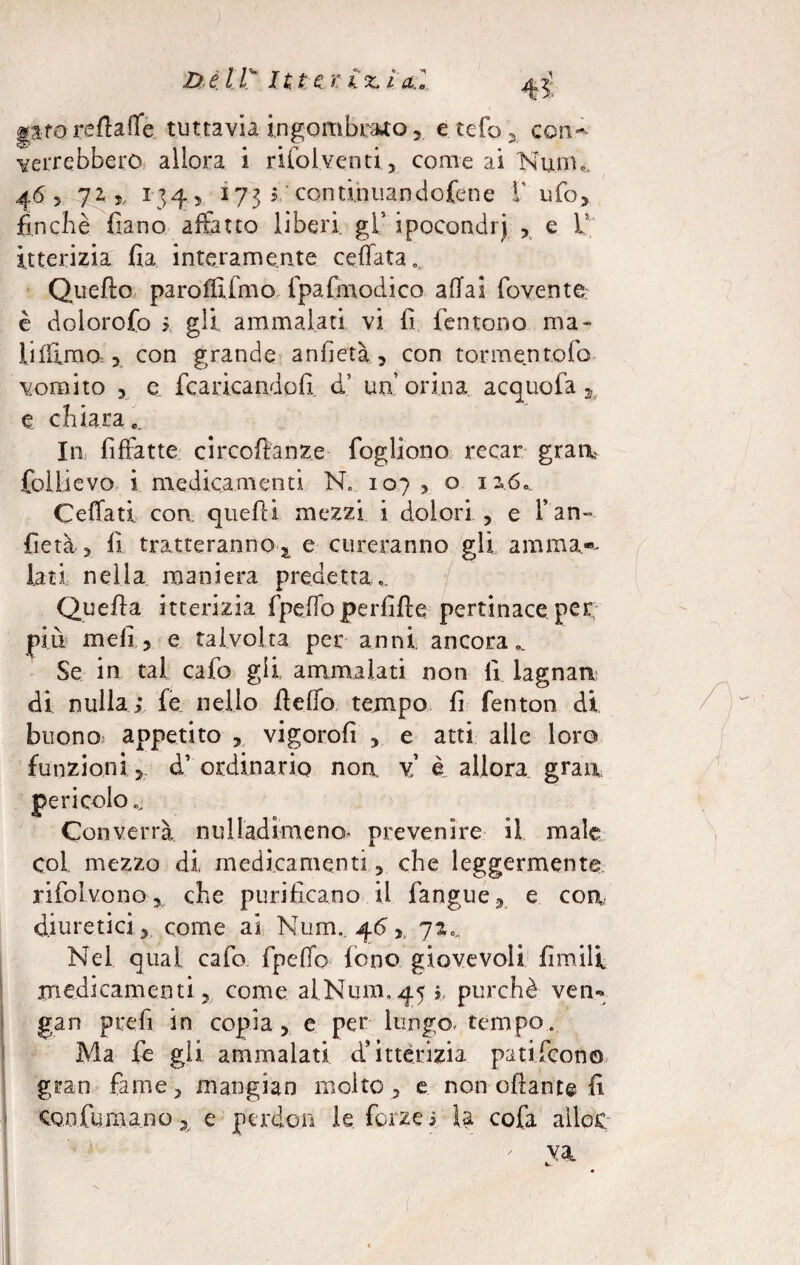 gare reftaffe tuttavia ingombrato, etefo, con- verrebbero allora i rifoiventi, come ai Niiin,. 46, 72,,, 134, 173 i. continuandofene F ufo, finché fiano affatto liberi gl' ipocondri , e V itterizia fia interamente ceffata . Quello paroffiimo fpa.foiod.ico affai fovente. è dolorofo ; gli ammalati vi fi fentono ma- lifiimo,, con grande anfietà, con tormentofo vomito , e fcaricandofi d’ un’ orina acquofa , e chiara,. In fiffatte circoflanze fogliono recar grarr folLievo i medicamenti N„ 107, o 12,6». Ceffati con quelli mezzi i dolori , e l’an¬ fietà , fi tratteranno,, e cureranno gli ammal¬ iati nella maniera predetta,. Quella itterizia fpeffoperfìfle pertinace per più meli, e talvolta per anni ancora,. Se in tal cafo gli ammalati non li lagnaa di nulla; fe nello fleffo tempo fi fenton di buono appetito , vigorofi , e atti alle loro funzioni, d’ordinario noa y è allora gran pericolo Converrà nulladimeno- prevenire il male Col mezzo di medicamenti, che leggermente rifolvono* che purificano il fangue, e eoa., diuretici , come ai Num. 46, 72.., Nel qual cafo fpeffo fono giovevoli fimili medicamenti, come al Num, 45; purché ven« gan prefi in copia, e per lungo, tempo. Ma fe gli ammalati d* itterizia patifeono gran fame, mangian molto , e non oliane© fi CQO.ft.ma.no, e perdon le forze; la cofa aìloc