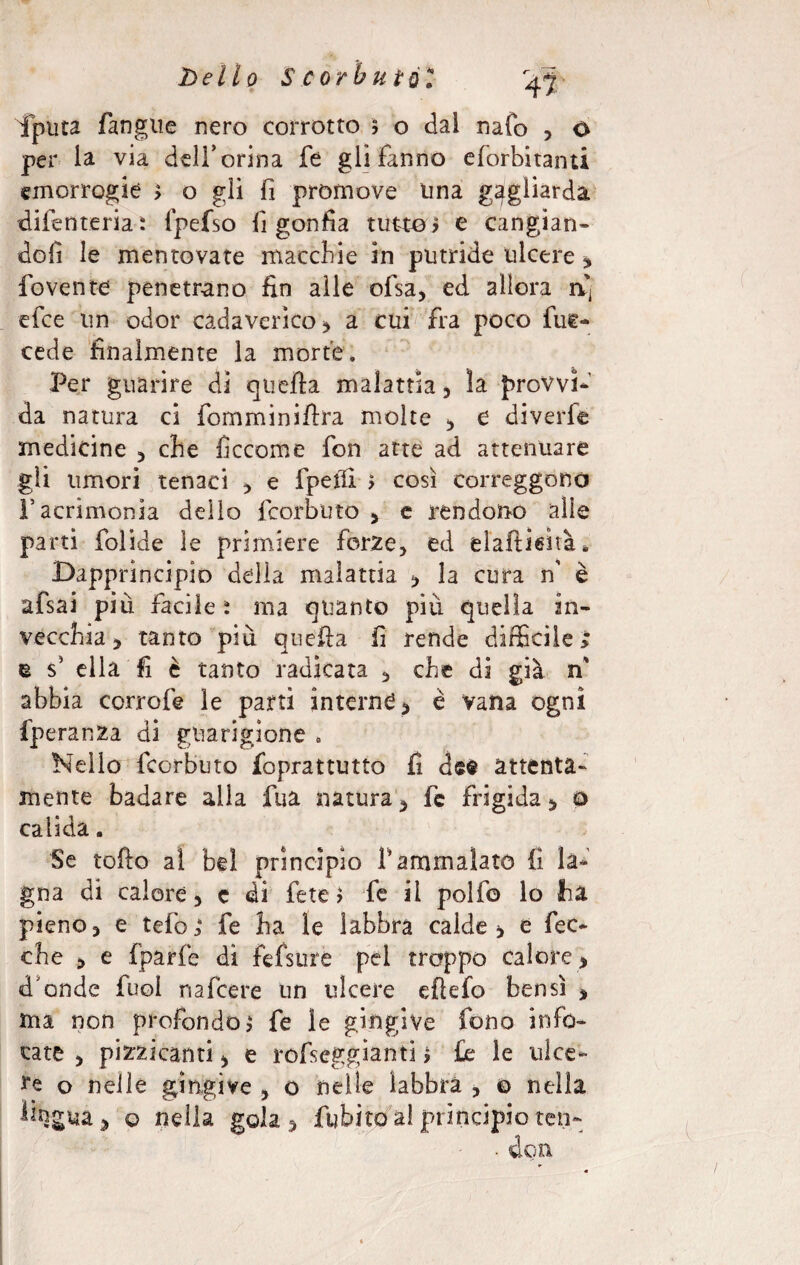 hello S C or b ut 0 T 47 iputa fangue nero corrotto 5 o dal nato , 0 per la via dell’orina fé gli fanno eforbitanti emorragie > o gli fi proni ove lina gagliarda diienteria: fpefso fi gonfia tutto ? e cangian- dofì le mentovate macchie in putride ulcere fovente penetrano fin alle ofsa, ed allora a; efee un odor cadaverico , a cui fra poco fue- Per guarire di quella malattia , la provvi¬ da natura ci fomminiflra molte , e diverfe medicine , che ficcome fon atte ad attenuare gli umori tenaci * e fpetfi ? così correggono Facrimonia dello feorbuto , e rendono alle parti folide le primiere forze, ed elaftiefià* Dapprincipio della malattia , la cura n’ è afsai più facile : ma quanto più quella in¬ vecchia, tanto più quella fi rende difficile; u s5 ella fi è tanto radicata , che di già m' abbia corrofe le parti interne , è vana ogni fperanza di guarigione » Nello feorbuto foprattutto fi dee attènta¬ mente badare alla fua natura, fc frigida, o calida. Se toflo al bel princìpio fi ammalato fi la¬ gna di calore, c di fete ? fe il polfo lo ha pieno, e telò; fe ha le labbra calde, e bec¬ che , e fparfe di fefsure pei troppo calore , d'onde fuol nafeere un ulcere eftefo bensì , ma non profondo? fe le gingive fono info¬ cate , pizzicanti, e rofseggianti > £e le ulce¬ re o nelle gingive , o nelle labbra , 0 nella ^gua, o nella gola, fubito al princìpio ten-