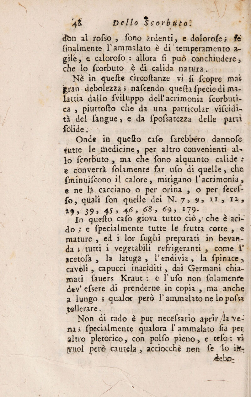 3,7 ' 4& Dello Scorbuto? m dbn al rofso , fono ardenti, e dolorofes fé finalmente l’ammalato è di temperamento a- gile, e calorofo : allora fi può conchiudere * che lo fcorbuto è di calida natura. Nè in quelle circofianze vi fi fcopre mai gran debolezza > nafcendo quella fpecie di ma¬ lattia dallo (viluppo dell’acrimonia fcorbuti- ca , piuttofio che da una particolar vifcidi- tà del (angue » e da fpofsatezza delle parti folide. Onde in quello cafo farebbero dannofe tutte le ihedicine, per altro convenienti al¬ lo fcorbuto , ma che fono alquanto calide ; e converrà (blamente far ufo di quelle, che fminuifcono il calore, mitigano 1*acrimonia, e ne U cacciano o per orina , o per fece fi¬ fe, quali fon quelle dei N. 7, 9* n > n j , 39 y 45 > 4^ > y I79 ‘ In quello calo giova tutto ciò, che è acf do ; e fipecialmente tutte le frutta cotte , e mature , ed i lor fughi preparati in bevan¬ da > tutti i vegetabili refrigeranti , come 1* acetofa , la latuga , l’endivia, la fpinace^ cavoli , capucci inaciditi , dai Germani chia¬ mati fauers Kraut : è l’ufo non fidamente dev* efsere di prenderne in copia , ma anche a lungo > qualar però i’ ammalato ne lo pofsa tollerare. Non di rado è pur necèfsario aprir/la ve¬ na? fipecialmente qualora l’ammalato fia per altro pletorico, con pollo pieno, e telo: vi [Vuol però cautela , acciocché non fe Io iK- ‘ ' Aeìmr