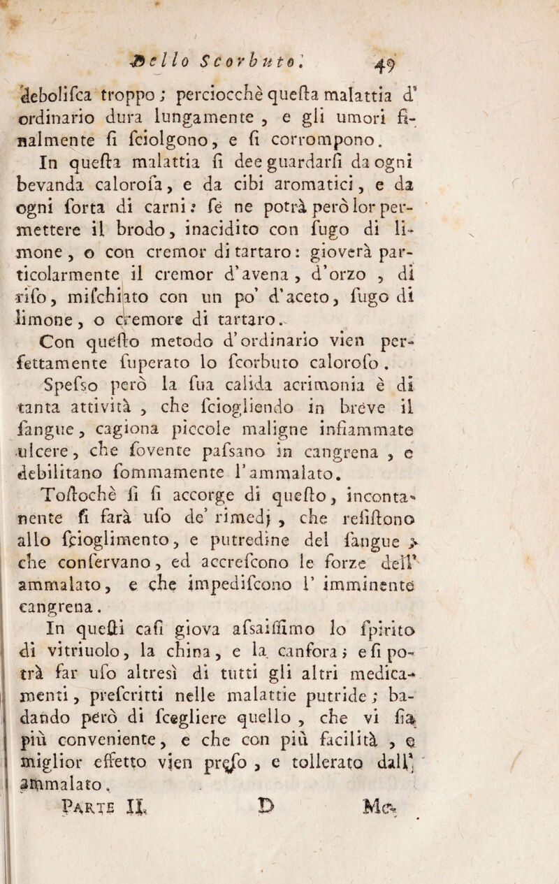 s* -Bello Scorbuto ìlebolifca troppo; perciocché quefta malattia d’ ordinario dura lungamente , e gli umori fi¬ nalmente fi fciolgono, e fi corrompono. In quefta malattia fi dee guardarli da ogni bevanda ca loro fa, e da cibi aromatici, e da ogni forta di carni.» fé ne potrà peròlor per¬ mettere il brodo, inacidito con fugo di li¬ mone, o con cremor di tartaro : gioverà par¬ ticolarmente il cremor d’avena, d’orzo , di v -rifo, mifchiato con un po’ d’aceto, fugo di limone, o cremore di tartaro.. Con quéfto metodo d’ordinario vien per¬ fettamente fuperato lo fcorbtito calorofo . Spefso però la fua calida acrimonia è di tanta attività , che fciogliendo in brève il lingue, cagiona piccole maligne infiammate ulcere, che fovente pafsano in cangrena , e debilitano fommamente V ammalato. Toftochè fi fi accorge di quello, inconta* nente fi farà ufo de’ rimedi , che refiftono allo fcioglimento, e putredine del fangue > che confervano, ed accrefcono le forze dell’' ammalato, e che impedifcono 1’ imminente cangrena. In quefti cafi giova afsailfimo lo fpirito di vitriuolo, la china, e la canfora; efipo-* tri far ufo altresì di tutti gli altri medica¬ menti , preferirti nelle malattie putride ; ba¬ dando péro di fcegliere quello , che vi fi& più conveniente, e che con più facilità , q. miglior effetto vien pr^ò , e tollerato dall1, ^rnmalato,