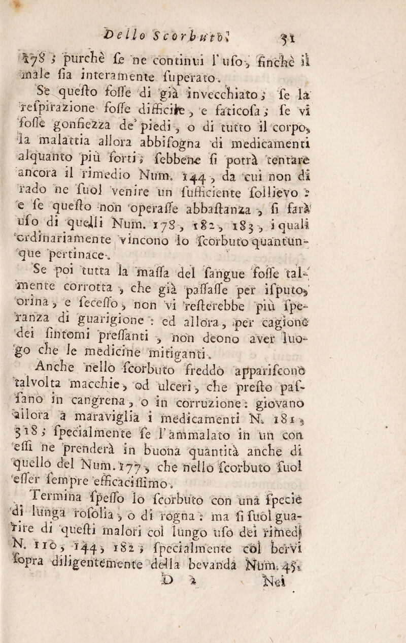 ~tj3 ; purché Ih ne continui Tufo', finché il inàie fia interamente fuperato. Se queffo foffe di già invecchiato; fe là rei pi razione foffe difficile,‘e fa'ti cofa ; le vi ^ofìe gonfiezza de5 piedi , o di tutto il corpo* la malattia allora abbifogna di medicamenti alquanto piu forti; {ebbene fi potrà tentare ancora il rimedio Num. 144cui non ^ iado ne fuo] venire un {ufficiente follieVo > e fe quello non opera ile abba fianca ; fi farà ufo di quegli Num. ijS^ 182* 1S3 ; i quali ordinariamente vincono lo fcorbutoquantun¬ que pertinace» Se poi tutta la mafia del fangue foffe tal¬ mente corrotta -, che già paffaffe per ifputof 01 ina 3 e ieceflo * non vi Tefterebbe più {pé¬ ra nza^ di guarigione ; ed allora , per cagioni dei fìntomi prefianti , non deono aver luo¬ go che le medicine mitiganti» Anche nello icorbuto freddo appari (conci talvolta maccnie, od ulceri , che predo pai» iano in cangrena, o in corruzione; giovano ■allena a maraviglia i medicamenti N*. 181$ 5^18; {penalmente fe f ammalato in un con efii ne prenderà in buona quantica anche di queiffi del Num. r7 j ^ che nello feor buto fuoi #e % lem pie efficaci ili m o. ^ Termina fpeffo lo feorbuto con una fpccie di lunga rotò Ila , o di rogna e ma fi ftiòl gua¬ rii e di quefti malori col lungo ufo dei rifrredf N0 nò, 1S2; {peci ài mente col bervi °pra diligentemente della bevanda Nùm.qjs Ì> * , Nei