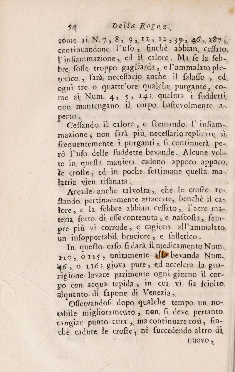 Comg ai N. 7 8‘, 9 > M r 5 39* > #3> continuandone l’ufo -, finché abbiar^ celiato,, l'infiammazione, ed il calore ,, Ma fe la feb¬ bre. folle troppo gagliarda ? e Tammalatople¬ torico , farà, neceffarip anche il falallo , ed. cernì tre o quatti:*ore. qualche purgante 5 co¬ me al Num. 4, 5, 14? qualora i fuddettf non mantengano Ì1 corpo bafìeyolmente a-.. retto „ Celiando il calore e feemando, V infiam-- inazione 5 non farà più neceflàrio replicare sì frequentemente 2 purganti?, fi continuerà pe¬ rò V ufo delle fuddette bevande% Alcune vol¬ te in quella maniera cadono appoco appoco, ìe crofte, ed in poche fettimane quefta; ma»; latti a vien rifa nata . Accade anche talvolta , che- le crofie re- ilando, pertinacemente attaccate,. benché il ca-> lore5 e- la febbre abbian, celiato l’acre ma-, teria lòtto di elle contenuta ,. e nafeofta, fe ria¬ pre più vi corrode , e cagiona, all0 ammalato., un infopportabil bruciore, e folletico.. In quello calò fi darà il medicamento Numi ilGv o 11,5 >N unitamente bevanda Num, 'q<$ y o ii.(5 5 giova pure, ed accelera la gua¬ rigione* lavare parimente ogni giorno il cor¬ po con acqua tepida > in cui vi fia fciolto. alquanto* di Capone di Venezia ,. Ofìervandofi dopo qualche tempo un no¬ tabile migliora medito , nom fi deve pertanto cangiar punto- cura ,, ma continuare così, fin¬ ché3 cadute le crofie ^ nè fuccedendo altro di nuovo «