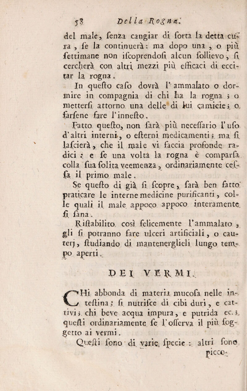 del male, fenza cangiar di Torta la detta cu¬ ra 5 Te la continuerà: ma dopo una , o piu fettimane non ifcoprendofi alcun follievo, Tv cercherà, con altri mezzi piu efficaci di ecci¬ tar la rogna. In quello cafo dovrà lf ammalato o dor¬ mire in compagnia di chi ha la rogna ; o metterli attorno una delle di lui camicie?, o, farfene fare l’innefto. Fatto quello, non farà più Decedano l’ufo d'altri interni, o edemi medicamenti? ma fi. falcierà, che il male vi faccia profonde ra¬ dici ; e fc una volta la rogna è comparfa colla fua folita veemenza, ordinariamente ceffi fa il primo male. Se quello di già fi fcopre, farà ben fatto' praticare le interne medicine purificanti, col¬ le quali il male appoco appoco interamente, fi Tana. Rifiabilito, così felicemente fammalato , gli lì potranno fare ulceri artificiali, o cau~ terj, ftudiando di mantenerglieli lungo tem- po aperti, DEI VE fi M I, CHi abbonda di materia mucofa nelle in- tellina ; fi nutrifee di cibi duri, e cat¬ tivi y chi beve acqua impura, e putrida ec. 5 quelli ordinariamente fe l’oflerva il più fog- getto ai vermi „ Quelli fono di varie, fpecie ; altri fono , picco- /