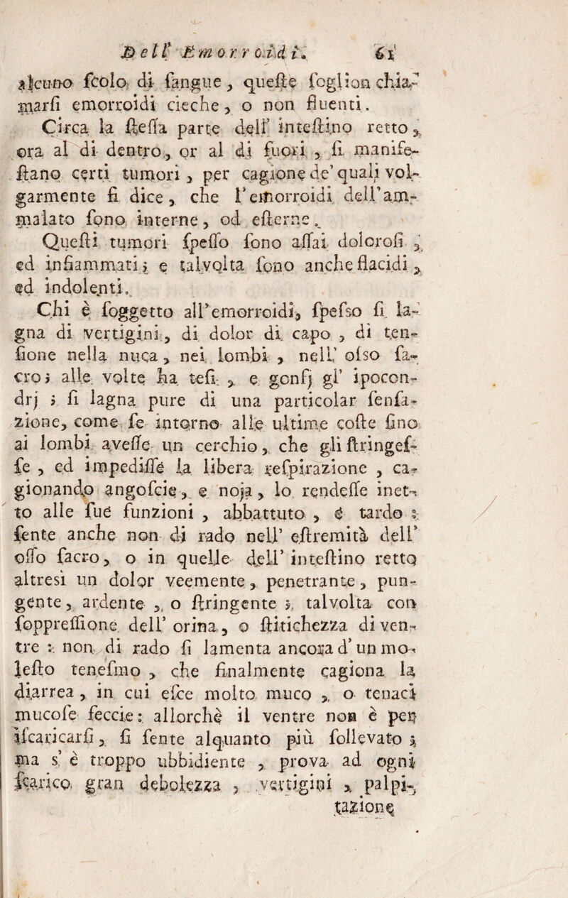 E) e lt E m or. r c.id ì» 61 alcuno fcolo di (angue , quella fogliari ch.ia- marfi emorroidi cieche, o non fluenti. Circa la ftefia parte delf intefbi.no retto h ora al di dentro,, or al di fuori , fi ma nife» ftano certi tumori > per cagione de’quali voi» garmente fi dice, che fi emorroidi del-famc inalato fono interne, od efterne. Quelli tumori fpeflo fono affai doiorofi 3 ed infiammati > e talvolta fono anche ((acidi ^ ed indolenti». Chi è (oggetto all'emorroidi, fpefso fi la» gna di vertigini, di dolor di capo , dì ten» (ione nella nuca, nei lombi > nell' oiso fa» ero* alle volte ha refi. * e gcnf) gl’ ipocon¬ dri ’ fi lagna pure di una particolar (enfia- ziooe, come fe intorno alle ultime code fino ai lombi avelie un cerchio, che gliflringef- fe , ed impedifle la libera; refpirazione , ca^ gionandp angofcie, e noja, lo rendere inet~. to alle fue funzioni , abbattuto , é tardo fente anche non di rado nell’ eftremità delf olio facro, o in quelle <feli’ iniettino retto altresì un dolgr veemente, penetrante, pun¬ gente , ardente o ftringente 5, talvolta con fopprelfione dell’ orina, o ftkichezza di ven¬ tre non di rado fi lamenta ancora d’un mo< ledo tenefmo , che finalmente cagiona la diarrea , in cui ette molto muco >, o tenaci mucofe feccie ; allorché il ventre noia è per? iicancarfi, fi fente alquanto più follevato % ma s’ è troppo ubbidiente prova ad ogni fcarico, gran debolezza , vertigini * palpi» fazione