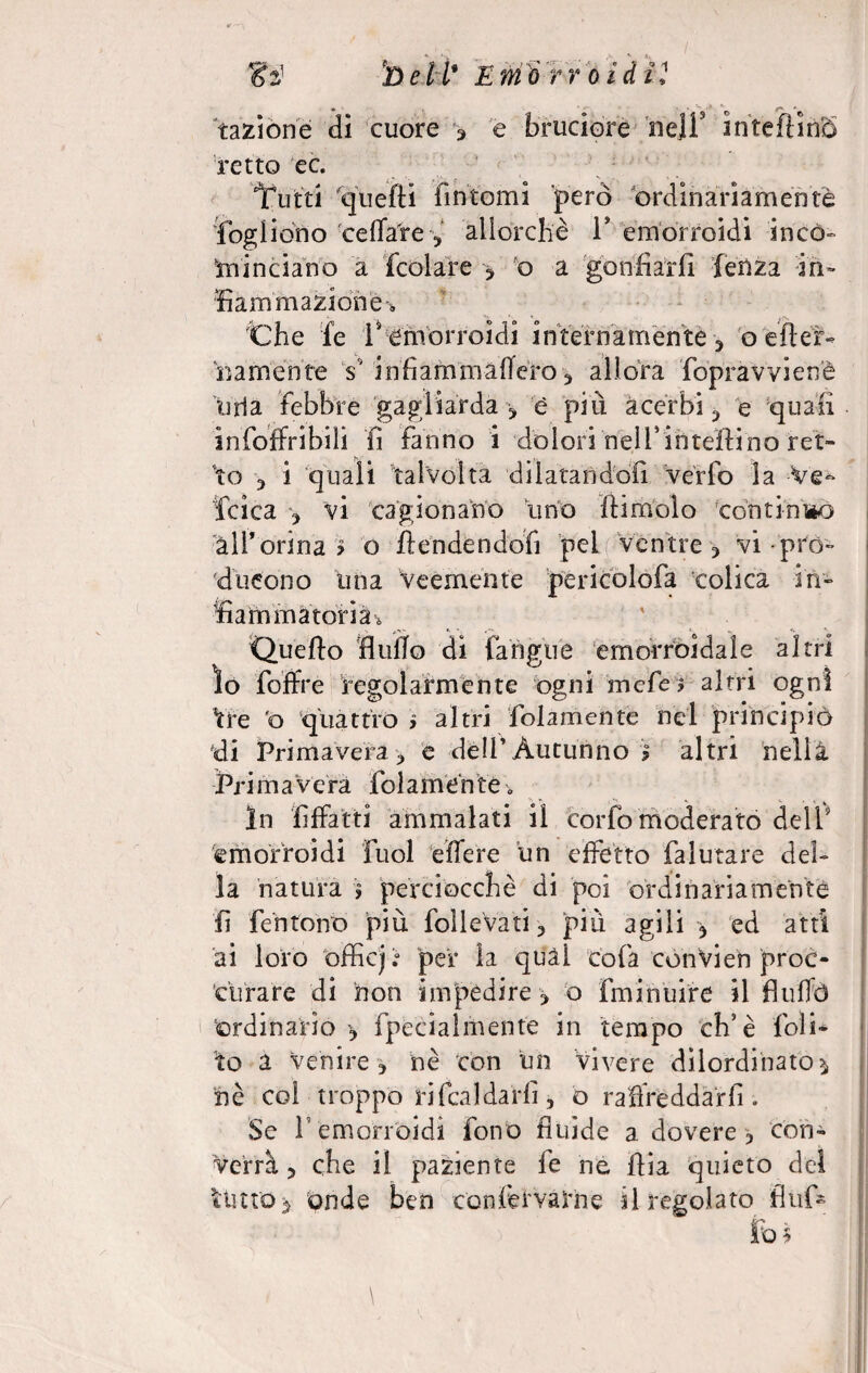 razione di cuore 3 e bruciore ne]!’ inteftinS retto ec. 1futti quelli fintomi però ordinariamente Cogliono celiate 5 allorché 1* emorroidi inco» minciano a fcolare , o a gonfiarli lenza in¬ fiammazione ■* Che fe 1* emorroidi internamente riamente V infiafnmafferò -, allora fopravvienè urla febbre gagliarda * è piu acerbi ^ e quali infoffribilì fi fanno i dolori iteli* iti tettino ret¬ to , i quali talvolta dilatandofi verfo la Ve- fcica , vi cagionano tino ftimolo continMO all*orina > o ffendendofi pel ventre , vi prò- ducono una Veemènte pericolofa colica in¬ fiammatoria* Quello Bullo di fan gite emorroidale altri ìo foffre regolarmente ogni mcfe? altri ogni tre o quattro > altri fidamente nel principiò di Primavera , e deli’Autunno ? altri nellà. Prim a vera folamente•„ In fiffatti ammalati il corfo moderato dell9 emorroidi Puoi effere un effetto falutare del¬ la natura $ perciocché di poi ordinariamente fi fentono piu follevati, più agili * ed atti ai loro officj.° pei* la quàl cola convien proc- ctirare di non impedire, o fminuire il Buffò ordinario ? fpecialmente in tempo eh’è {oli¬ to a Venire , nè con un vivere dilordinato* nè coi troppo ri fcaldarfi , o raffreddar fi. Se 1 emorroidi fono fluide a dovere , con¬ verrà, che il paziente fe ne fila quieto del Unto* onde ben con fet vaili e il regolato Bufi»