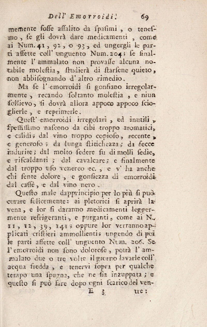 \ arem ente fotte a (lai ito da fpafimi , o tenel- ^ 5Tio , fé gli dovrà dare .medicamenti 5 comò; ai Num. 41 , 91 y o 93 , ed ungergli le par- ti a fette coll’ unguento Num. 204 ; de final¬ mente r ammalato non provalle alcuna no¬ tabile mole (li a -, fhidierà di fhrfene quieto , non abbifognando d’altro .rimedio. Ma de V emorroidi li gonfiano irregolar¬ mente -, recando foi tanto moleftia , e niun Sollievo , li dovrà allora appoco appoco feio- Isterie, e reprimerle» ‘Quell’ emorroidi irregolari ? ed inutili v fpeftiifimo n ateo no da cibi troppo aromatici, e cali di ? dal vino troppo copi odo, recente * e generofc ? da lunga iiiacìiezza; da fecce indurite; dal molto federe fu dimoili fedi e, e t2dealdanti 5 da 1 cava 1 care; e fina 1 mente dal troppo tifo venereo ec , e v1 ha anche dii dente dolore , e gonfiezza di emorroidi dai caffè , e dal vino nero „ Quello mate dapprincipio per lo più fi può* curare felicemente: ai pletorici fi aprirà la- vena , e for fi daranno medicamenti legger¬ mente refrigeranti, e purganti, come ai Nw ai, ri, 39 5 S41 ; oppure lor verranno a p— pi reati cri fi te ri -ammollienti.» ungendo di poi le parti aderte coll' unguento Ki.rn, 2.06» -Se. r emorroidi non fono dolo rode , potrà T am¬ malato due o tre volte i!-gir-ivo la v arte colf. acqua fredda , e tenervi fopra per qualche tempo una fpugna, che ne fia inzuppata ; e quello fi può fare dopo ogni icarico de] ven- £ l tre ; \