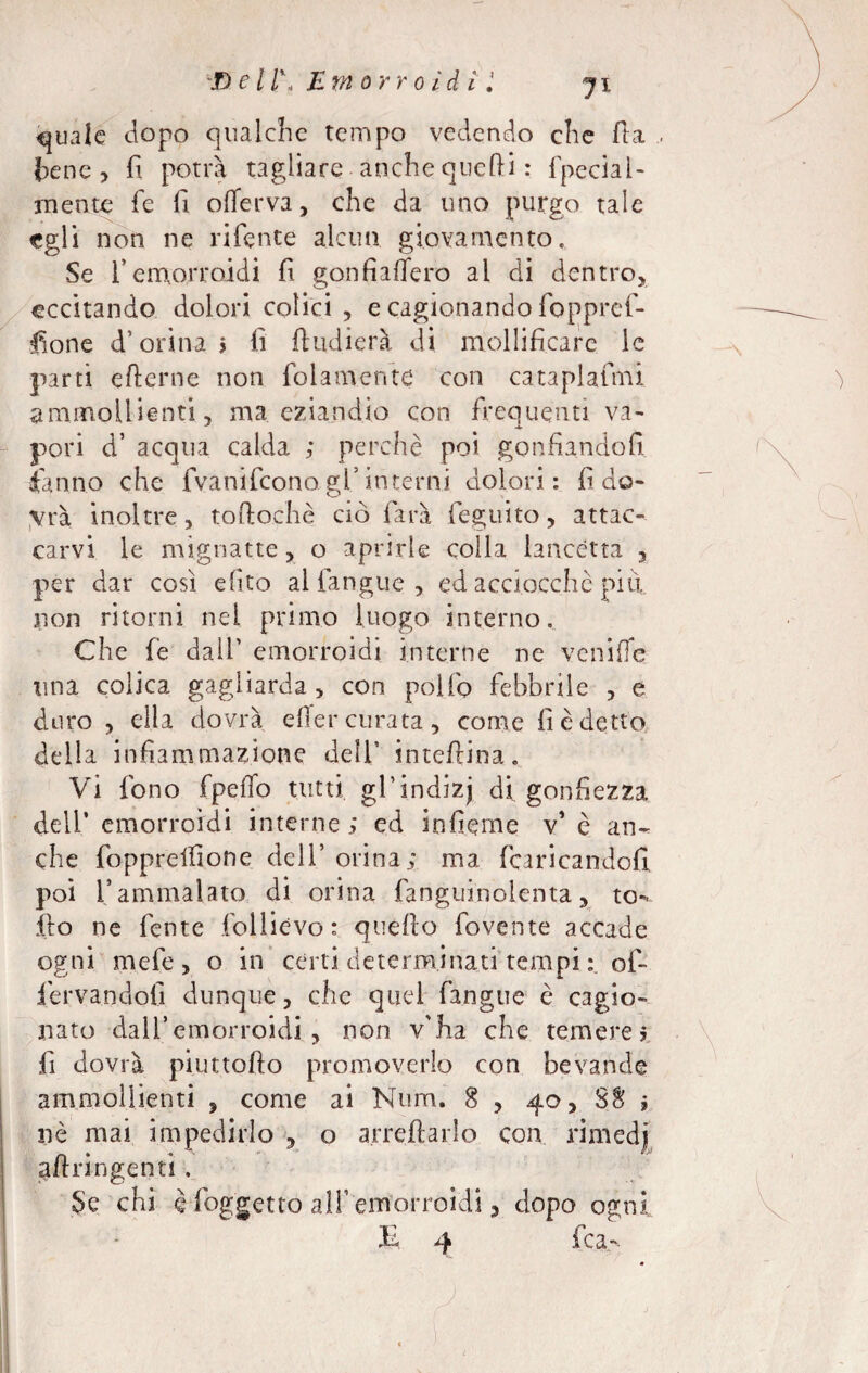 filale dopo qualche tempo vedendo che fta tene, fi potrà tagliare anche quefti : fpecial- mente fie fi offerva, che da uno purgo tale egli non ne niente alcun giovamento. Se fi emorroidi fi gonfiaffero ai di dentro, eccitando dolori colici , e cagionando foppref- fione d’orina > fi ftudierà di mollificare le partì efterne non (blamente con cataplafmi ammollienti, ma eziandio con frequenti va¬ pori d’ acqua calda ; perchè poi gonfiandoli fanno che fvanifeono .gl’ interni dolori: fi do¬ vrà inoltre, toftochè ciò farà feguito, attac¬ carvi le mignatte, o aprirle colla lancétta , per dar così efito al fangue , ed acciocché piti non ritorni nei primo luogo interno. Che fe dall’ emorroidi interne ne venifìe una colica gagliarda , con polio febbrile , e duro , ella dovrà effer curata, come fi è detto della infiammazione dell’ inteftina. Vi fono fpeffo tutti grindizj di gonfiezza deli’ emorroidi interne; ed infieme v* è an¬ che fopprdfione dell’ orina; ma fcaricandofi poi l’ammalato dì orina fanguinoienta, to». .fio ne fente folliévo: quefio fovc.nte accade ogni mefe , o in certi determinati tempi off iervandofi dunque, che quel fangue è cagio¬ nato dall’emorroidi , non v'ha che temerei fi dovrà piuttofto promoverlo con bevande ammollienti , come ai Num. 8 , 40, SS ; nè mai impedirlo , o arredarlo con rimedi aftringentì , Se chi è (oggetto all’emorroidi, dopo ogni