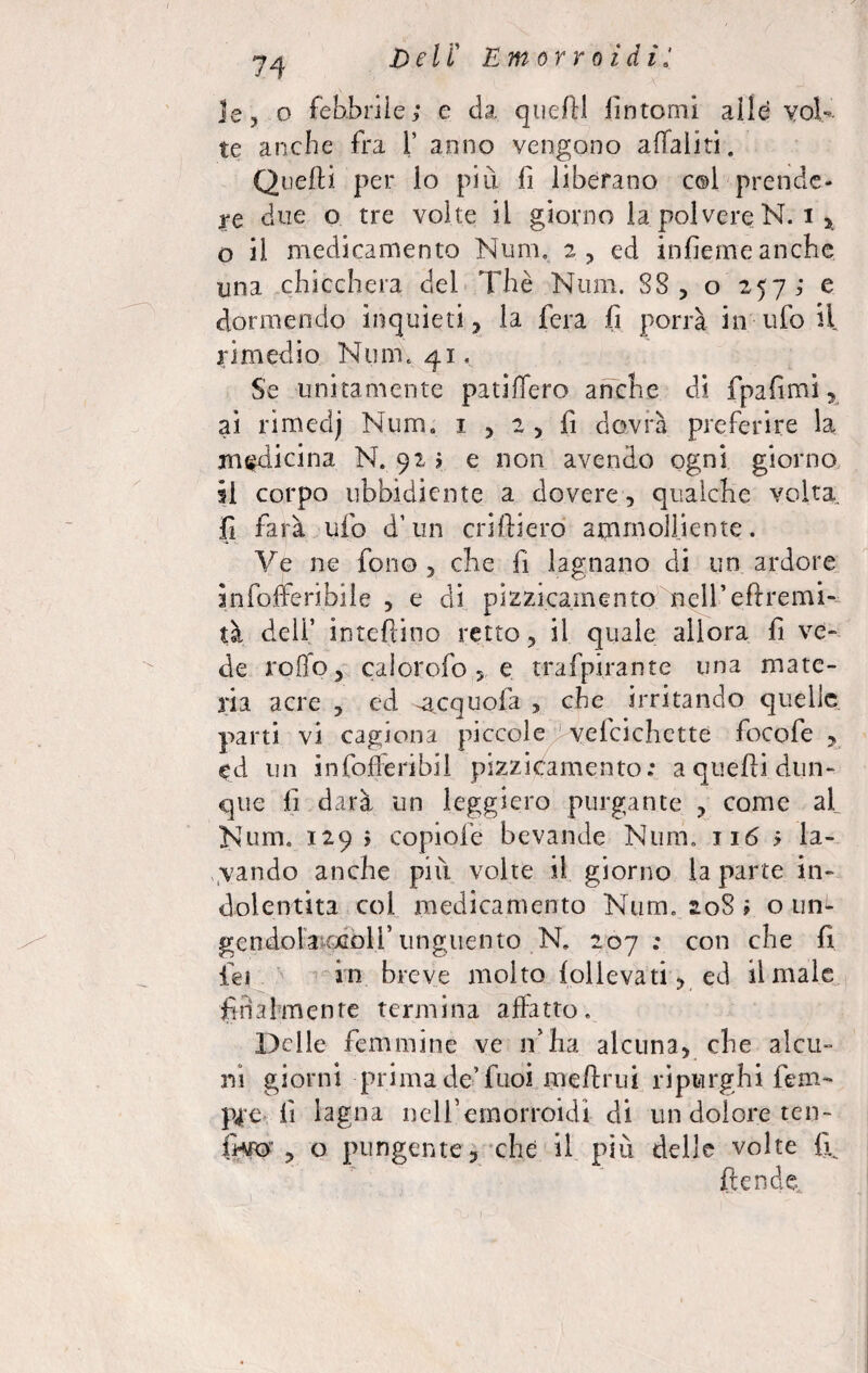 le, o febbrile; e da quelli fintomi alle vola¬ te anche fra 1’ anno vengono affaliti. Quelli per lo più fi liberano col prende¬ re due o tre volte il giorno la polvere N. i * o il medicamento Num. 2, ed infiemeanche una chicchera del Thè Num. SS, o 257; e dormendo inquieti, la fera fi porrà in ufo il rimedio Num. 41. Se unitamente patinerò anche di fpafimi, ai rimedj Num. 1 , 2 , fi dovrà preferire la medicina N. 92; e non avendo ogni giorno il corpo ubbidiente a dovere, qualche volta fi farà ufo d’un criftiero ammolliente. Ve ne fono, che fi lagnano di un ardore anfofferibile , e di p&zicarnento nell’eflremi- tà deli’ interino retto, il quale allora fi ve¬ de rollo, calorofo 5 e trafpirante una mate¬ ria acre , ed -acquofi , che irritando quelle parti vi cagiona piccole vefcichctte focofe , ed un infofferibii pizzièamento: a quelli dun¬ que li darà un leggiero purgante , come af Num. 129 i copiofe bevande Num. 116 ; la¬ vando anche più volte il giorno la parte in- dolentità col medicamento Num. soS ; o un^ gendola tgdbll’unguento N. 207; con che li lei in breve molto lollevati, ed limale finalmente termina affatto. Delle femmine ve if ha alcuna, che alcu¬ ni giorni prima de’ fuoi meftrui ripurghi fem- p4e li lagna nell’emorroidi di un dolore ten- ITro , o pungente, che il più delle volte 11 ftende..