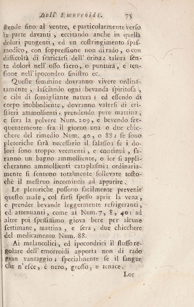 fende fino al ventre, e particolarmente verfo la parte davanti , eccitando anche in quella dolori pungenti , ed un collringimento fpaf- modico , con foppreffione non di rado , o con difficoltà di francarli dell’ orina; talora lèn¬ te dolori nell5 olTo l'acro, o puntura, e ten- jGone nell’ipocondro finiflro ec0 Quelle femmine dovranno vivere ordina¬ tamente , lafciando ogni bevanda fpiritofa , e cibi di fomigliante natura > ed eflendo di corpo inobbediente , dovranno valerfi di cri- ftieri ammollienti ? prendendo pure mattina , e fera la polvere Nunu 209 , e bevendo fre¬ quentemente fra il giorno una o due chic¬ chere del rimedio Num. 40 , o SS ; fe fono pletoriche farà neceflario il fai affo > fe i do¬ lori fono troppo veementi , e continui , fa¬ ranno un bagno ammolliente, o lor fi appli¬ cheranno ammollienti cataplafmi : ordinaria¬ mente fi fon tono totalmente folle va te tofto- chè il meflruo incomincia ad apparire . Le pletoriche poHono facilmente prevenir quello male , col farli fpelTo aprir la vena , e prender bevande leggermente refrigeranti, ed attenuanti, come ai Num,7, 8, 40: ad altre poi fpeffilfimo giova bere per alcune fettimane, mattina , e fera , due chicchere del medicamento Num. 88. Ài melancolici, ed ipocondrie! il fluffo re¬ golare dell5 emorroidi apporta non di rado gran vantaggio i fpecial mente fe il fangue I n’efee, è nero, groffo, e tenace. • L01